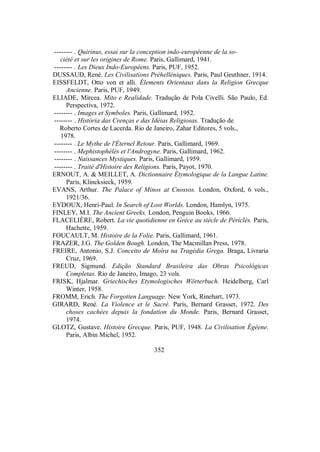 -------- . Quirinus, essai sur la conception indo-européenne de la so-
ciété et sur les origines de Rome. Paris, Gallimard, 1941.
-------- . Les Dieux Indo-Européens. Paris, PUF, 1952.
DUSSAUD, René. Les Civilisations Préhelléniques. Paris, Paul Geuthner, 1914.
EISSFELDT, Otto von et alli. Élements Orientaux dans la Religion Grecque
Ancienne. Paris, PUF, 1949.
ELIADE, Mircea. Mito e Realidade. Tradução de Pola Civelli. São Paulo, Ed.
Perspectiva, 1972.
-------- . Images et Symboles. Paris, Gallimard, 1952.
-------- . História das Crenças e das Idéias Religiosas. Tradução de
Roberto Cortes de Lacerda. Rio de Janeiro, Zahar Editores, 5 vols.,
1978.
-------- . Le Mythe de l'Éternel Retour. Paris, Gallimard, 1969.
-------- . Mephistophélès et l'Androgyne. Paris, Gallimard, 1962.
-------- . Naissances Mystiques. Paris, Gallimard, 1959.
-------- . Traité d'Histoire des Religions. Paris, Payot, 1970.
ERNOUT, A. & MEILLET, A. Dictionnaire Étymologique de la Langue Latine.
Paris, Klincksieck, 1959.
EVANS, Arthur. The Palace of Minos at Cnossos. London, Oxford, 6 vols.,
1921/36.
EYDOUX, Henri-Paul. In Search of Lost Worlds. London, Hamlyn, 1975.
FINLEY, M.I. The Ancient Greeks. London, Penguin Books, 1966.
FLACELIÈRE, Robert. La vie quotidienne en Grèce au siècle de Périclès. Paris,
Hachette, 1959.
FOUCAULT, M. Histoire de la Folie. Paris, Gallimard, 1961.
FRAZER, J.G. The Golden Bough. London, The Macmillan Press, 1978.
FREIRE, Antonio, S.J. Conceito de Moîra na Tragédia Grega. Braga, Livraria
Cruz, 1969.
FREUD, Sigmund. Edição Standard Brasileira das Obras Psicológicas
Completas. Rio de Janeiro, Imago, 23 vols.
FRISK, Hjalmar. Griechisches Etymologisches Wörterbuch. Heidelberg, Carl
Winter, 1958.
FROMM, Erich. The Forgotten Language. New York, Rinehart, 1973.
GIRARD, René. La Violence et le Sacré. Paris, Bernard Grasset, 1972. Des
choses cachées depuis la fondation du Monde. Paris, Bernard Grasset,
1974.
GLOTZ, Gustave. Histoire Grecque. Paris, PUF, 1948. La Civilisation Égéene.
Paris, Albin Michel, 1952.
352
 