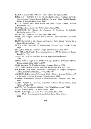 KERÉNYI, Károli. Miti e Misteri. Torino, Editore Boringhieri, 1980.
KIRK, G.S. — RAVEN, J. E. Os Filósofos Pré-Socráticos. Tradução de Carlos
Alberto Louro Fonseca, Beatriz Rodrigues Barbosa e Maria Adelaide Pegado.
Lisboa, F. Calouste Gulbenkian, 1982.
KLEIN, Melanie. Our Adult World and Other Essays. London, William
Heinemann, 1982.
KRAPPE, A.H. La Genèse des Mythes. Paris, Payot, 1952.
LANGENEST, J.P. Barruel de. Elementos de Sociologia da Religião.
Petrópolis, Vozes, 1976.
LEENHARDT, Maurice. Do Komo. Paris, NRF, 1947.
LEITE, José Marques. Homero. Rio de Janeiro, Gráfica Portinho Cavalcanti,
1976.
LEJEUNE, Michel et alii. Études Mycéniennes. Paris, Centre National de la
Recherche Scientifique, 1956.
LESKY, Albin. Geschichte der Griechischen Literatur. Bern, Francke Verlag,
1963.
LÉVÊQUE, Pierre. La, Aventura Griega. Barcelona, Ed. Labor, 1968.
LÉVI-STRAUSS, Claude. Antropologia Estrutural UM. Rio de Janeiro, Tempo
Brasileiro, 1976.
-------- . La Via de las Máscaras. México, Siglo Veintiuno Editores,
1981.
LLOYD-JONES, Hugh et alii. O Mundo Grego. Tradução de Waltencir Dutra.
Rio de Janeiro, Zahar Editores, 1977.
LONS, Veronica. The World's Mythology. London, Hamlyn, 1974.
LUKE, Helen. Woman — Earth and Spirit. Crossroads, New York, 1981.
MACHADO, José Pedro. Dicionário Etimológico da Língua Portuguesa.
Lisboa, Editorial Confluência, 3 vols., 1952-1956.
MANHEIM, Ralph. Myth, Religion and Mother Right — Selected Writings of J.
J. Bachofen. Princeton, Princeton University Press, 1973.
MARROU, Henri-Irénée. Histoire de l'Éducation dans l'Antiquité. Paris, Seuil,
1955.
MATTA, Roberto da. Carnavais, Malandros e Heróis. Rio de Janeiro, Zahar
Editores, 3ª ed., 1981.
MAZON, Paul. Introduction à l'Iliade. Paris, "Les Belles Lettres ", 1948.
-------- . Hésiode. Paris, "Les Belles Lettres", 1947.
MÉAUTIS, Georges. Les Dieux de la Grèce. Paris, PUF, 1959.
-------- . Mythes Inconnus de la Grèce Antique. Paris, Albin Michel,
1944.
354
 