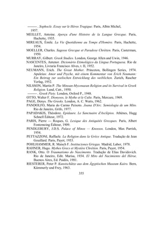 -------- . Sophocle. Essay sur le Héros Tragique. Paris, Albin Michel,
1957.
MEILLET, Antoine. Aperçu d'une Histoire de la Langue Grecque. Paris,
Hachette, 1935.
MIREAUX, Émile. La Vie Quotidienne au Temps d'Homère. Paris, Hachette,
1954.
MOELLER, Charles. Sagesse Grecque et Paradoxe Chrétien. Paris, Casterman,
1950.
MURRAY, Gilbert. Greek Studies. London, George Allen and Uwin, 1946.
NASCENTES, Antenor. Dicionário Etimológico da Língua Portuguesa. Rio de
Janeiro, Livraria Francisco Alves, t. II, 1952.
NEUMANN, Erich. The Great Mother. Princeton, Bollingen Series, 1974.
Apuleius: Amor und Psyche, mit einem Kommentar von Erich Neumann:
Ein Beitrag zur seelischen Entwicklung des weiblichen. Zurich, Rascher
Verlag, 1952.
NILSSON, Martin P. The Minoan-Mycenaean Religion and its Survival in Greek
Religion. Lund, Catt., 1950.
-------- . Greek Piety. London, Oxford P., 1948.
OTTO, Walter F. Dionysos, le Mythe et le Culte. Paris, Mercure, 1969.
PAGE, Denys. The Greeks. London, A. C. Watts, 1962.
PANDOLFO, Maria do Carmo Peixoto. Joana D'Arc. Semiologia de um Mito.
Rio de Janeiro, Grifo, 1977.
PAPADAKIS, Théodore. Epidaure. Le Sanctuaire d'Asclépios. Athènes, Hugg
Schnell Éditeur, 1972.
PARIS, Pierre — Roques, G. Lexique des Antiquités Grecques. Paris, Albert
Fontemoing Éditeur, 1909.
PENDLEBURY, J.D.S. Palace of Minos — Knossos. London, Max Parrish,
1954.
PETTAZZONI, Raffaele. La Religion dans la Grèce Antique. Tradução de Jean
Gouillard. Paris, Payot, 1953.
POHLHAMMER, R. Maisch F. Instituciones Griegas. Madrid, Labor, 1978.
RAHNER, Hugo. Mythes Grecs et Mystère Chrétien. Paris, Payot, 1954.
RANK, Otto. O Traumatismo do Nascimento. Tradução de Elias Davidovich.
Rio de Janeiro, Edit. Marisa, 1934. El Mito del Nacimiento del Héroe.
Buenos Aires, Ed. Paidós, 1981.
RIESTERER, Peter P. Kunstschätze aus dem Ägyptischen Museum Kairo. Bern,
Kümmerly und Frey, 1963.
355
 