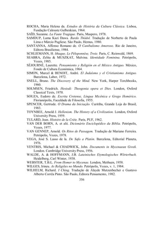 ROCHA, Maria Helena da. Estudos de História da Cultura Clássica. Lisboa,
Fundação Calouste Gulbenkian, 1964.
SAÏD, Suzanne. La Faute Tragique. Paris, Maspero, 1978.
SAMDUP, Lama Kazi Dawa. Bardo Thödol. Tradução de Norberto de Paula
Lima e Márcio Pugliese. São Paulo, Hemus, 1980.
SANTANNA, Affonso Romano de. O Canibalismo Amoroso. Rio de Janeiro,
Editora Brasiliense, 1984.
SCHLIEMANN, H. Ithaque, Le Péloponnèse, Troie. Paris, C. Reinwald, 1869.
SEABRA, Zelita & MUSZKAT, Malvina. Identidade Feminina. Petrópolis,
Vozes, 1985.
SÉJOURNÉ, Laurette. Pensamiento y Religión en el México Antiguo. México,
Fondo de Cultura Económica, 1964.
SIMON, Marcel & BENOIT, André. El Judaísmo y el Cristianismo Antiguo.
Barcelona, Labor, 1972.
SNELL, Bruno. The Discovery of the Mind. New York, Harper Torchbooks,
1960.
SOLMSEN, Friedrich. Hesiodi: Theogonia opera et Dies. London, Oxford
Classical Texts, 1970.
SOUZA, Eudoro de. Escrita Cretense, Língua Micênica e Grego Homérico.
Florianópolis, Faculdade de Filosofia, 1955.
SPENCER, Gertrude. O Drama da Iniciação. Curitiba, Grande Loja do Brasil,
1983.
TOYNBEE, Arnold J. Hellenism. The History of a Civilization. London, Oxford
University Press, 1959.
TULARD, Jean. Histoire de la Crète. Paris, PUF, 1962.
VAN DER BORN, A. et alii. Dicionário Enciclopédico da Bíblia. Petrópolis,
Vozes, 1977.
VAN GENNEP, Arnold. Os Ritos de Passagem. Tradução de Mariano Ferreira.
Petrópolis, Vozes, 1978.
VEGA, José S. Lasso de la. De Safo a Platón. Barcelona, Editorial Planeta,
1976.
VENTRIS, Michael & CHADWICK, John. Documents in Mycenaean Greek.
London. Cambridge University Press, 1956.
WALDE, A. & HOFFMANN, J.B. Lateinisches Etymologisches Wörterbuch.
Heidelberg, Carl Winter, 1938.
WEBSTER, T.B.L. From Homer to Mycenae. London, Methuen, 1958.
WILGES, Irineu. As Religiões no Mundo. Petrópolis, Vozes, v. 1, 1984.
WILHELM, Richard. I Ching. Tradução de Alayde Mutzenbecher e Gustavo
Alberto Corrêa Pinto. São Paulo, Editora Pensamento, 1982.
356
 