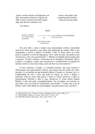 cosmo, ou tão-somente um fragmento, um monte, uma pedra, uma
ilha, uma espécie animal ou vegetal, um comportamento humano.
Mito é, pois, a narrativa de uma criação: conta-nos de que modo
algo, que não era, começou a ser.
Em síntese:
MITO
nova realidade: cosmoantropofania
(total ou parcial)
intervenção de entes
sobrenaturais
De outro lado, o mito é sempre uma representação coletiva, transmitida
através de várias gerações e que relata uma explicação do mundo. Mito é, por
conseguinte, a parole, a palavra "revelada", o dito. E, desse modo, se o mito
pode se exprimir ao nível da linguagem, "ele é, antes de tudo, uma palavra que
circunscreve e fixa um acontecimento".18
Maurice Leenhardt precisa ainda mais
o conceito: "O mito é sentido e vivido antes de ser inteligido e formulado. Mito é
a palavra, a imagem, o gesto, que circunscreve o acontecimento no coração do
homem, emotivo como uma criança, antes de fixar-se como narrativa".19
O mito expressa o mundo e a realidade humana, mas cuja essência é
efetivamente uma representação coletiva, que chegou até nós através de várias
gerações. E, na medida em que pretende explicar o mundo e o homem, isto é, a
complexidade do real, o mito não pode ser lógico: ao revés, é ilógico e
irracional. Abre-se como uma janela a todos os ventos; presta-se a todas as
interpretações. Decifrar o mito é, pois, decifrar-se. E, como afirma Roland
Barthes, o mito não pode, conseqüentemente, "ser um objeto, um conceito ou
uma idéia: ele é um modo de significação, uma forma".20
Assim, não se há de
definir o mito "pelo objeto de sua mensagem, mas pelo modo como a profere".
18. DER LEEUW, Van. L'Homme Primitif et la Religion. Paris, Alcan, 1940, p. 131.
19. LEENHARDT, Maurice. Do Komo. Paris, N.R.F., 1947, p. 247.
20. BARTHES, Roland. Mythologies. Paris, Seuil, 1970, p. 130.
36
história verdadeira
ocorrida no tempo
primordial
 