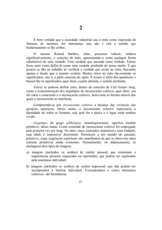 2
É bem verdade que a sociedade industrial usa o mito como expressão de
fantasia, de mentiras, daí mitomania, mas não é este o sentido que
hodiernamente se lhe atribuí.
O mesmo Roland Barthes, aliás, procurou reduzir, embora
significativamente, o conceito de mito, apresentando-o como qualquer forma
substituível de uma verdade. Uma verdade que esconde outra verdade. Talvez
fosse mais exato defini-lo como uma verdade profunda de nossa mente. É que
poucos se dão ao trabalho de verificar a verdade que existe no mito, buscando
apenas a ilusão que o mesmo contém. Muitos vêem no mito tão-somente os
significantes, isto é, a parte concreta do signo. É mister ir além das aparências e
buscar-lhe os significados, quer dizer, a parte abstrata, o sentido profundo.
Talvez se pudesse definir mito, dentro do conceito de Carl Gustav Jung,
como a conscientização dos arquétipos do inconsciente coletivo, quer dizer, um
elo entre o consciente e o inconsciente coletivo, bem como as formas através das
quais o inconsciente se manifesta.
Compreende-se por inconsciente coletivo a herança das vivências das
gerações anteriores. Desse modo, o inconsciente coletivo expressaria a
identidade de todos os homens, seja qual for a época e o lugar onde tenham
vivido.
Arquétipo, do grego arkhétypos, etimologicamente, significa modelo
primitivo, idéias inatas. Como conteúdo do inconsciente coletivo foi empregado
pela primeira vez por Jung. No mito, esses conteúdos remontam a uma tradição,
cuja idade é impossível determinar. Pertencem a um mundo do passado,
primitivo, cujas exigências espirituais são semelhantes às que se observam entre
culturas primitivas ainda existentes. Normalmente, ou didaticamente, se
distinguem dois tipos de imagens:
a) imagens (incluídos os sonhos) de caráter pessoal, que remontam a
experiências pessoais esquecidas ou reprimidas, que podem ser explicadas
pela anamnese individual;
b) imagens (incluídos os sonhos) de caráter impessoal, que não podem ser
incorporados à história individual. Correspondem a certos elementos
coletivos: são hereditárias.
37
 