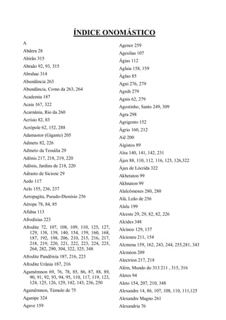 ÍNDICE ONOMÁSTICO
A
Abdera 28
Abirão 315
Abraão 92, 93, 315
Abrahae 314
Abundância 263
Abundância, Como da 263, 264
Academia 187
Acaia 167, 322
Acarnânia, Rio da 260
Acrísio 82, 83
Acrópole 62, 152, 288
Adamastor (Gigante) 205
Admeto 82, 226
Admeto da Tessália 29
Adônis 217, 218, 219, 220
Adônis, Jardins de 218, 220
Adrasto de Sicione 29
Aedo 117
Aelo 155, 236, 237
Aeropagita, Pseudo-Dionísio 256
Aérope 78, 84, 85
Afidna 113
Afrodísias 223
Afrodite 72, 107, 108, 109, 110, 125, 127,
129, 138, 139, 140, 154, 159, 160, 168,
187, 192, 198, 206, 210, 215, 216, 217,
218, 219, 220, 221, 222, 223, 224, 225,
264, 282, 290, 304, 322, 325, 348
Afrodite Pandêmia 187, 216, 223
Afrodite Urânia 187, 216
Agamêmnon 69, 76, 78, 85, 86, 87, 88, 89,
90, 91, 92, 93, 94, 95, 110, 117, 119, 123,
124, 125, 126, 129, 142, 143, 236, 250
Agamêmnon, Túmulo de 75
Aganipe 324
Agave 159
Agenor 259
Agesilau 107
Ágias 112
Aglaia 158, 159
Áglao 85
Agni 276, 279
Agnih 279
Agnis 62, 279
Agostinho, Santo 249, 309
Agra 298
Agrigento 152
Ágrio 160, 212
Aiê 200
Aígistos 89
Aîsa 140, 141, 142, 231
Ájax 88, 110, 112, 116, 125, 126,322
Ájax de Lócrida 322
Akhetaton 99
Akhnaton 99
Alalcômenes 280, 280
Alá, Leão de 256
Alalu 199
Alceste 29, 29, 82, 82, 226
Alcides 348
Alcínoo 129, 137
Alcioneu 211, 154
Alcmena 159, 162, 243, 244, 255,281, 343
Alcméon 209
Alectríon 217, 218
Além, Mundo do 313 211 , 315, 316
Aletes 94
Aleto 154, 207, 210, 348
Alexandre 14, 86, 107, 108, 110, 111,125
Alexandre Magno 261
Alexandria 76
 