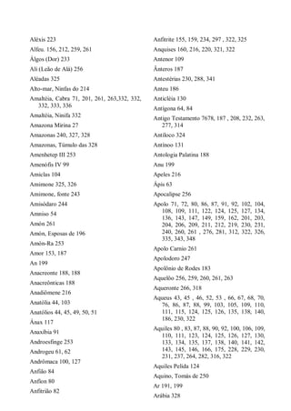Aléxis 223
Alfeu. 156, 212, 259, 261
Álgos (Dor) 233
Ali (Leão de Alá) 256
Aléadas 325
Alto-mar, Ninfas do 214
Amaltéia, Cabra 71, 201, 261, 263,332, 332,
332, 333, 336
Amaltéia, Ninifa 332
Amazona Mirina 27
Amazonas 240, 327, 328
Amazonas, Túmulo das 328
Amenhetep III 253
Amenófis IV 99
Amiclas 104
Amimone 325, 326
Amimone, fonte 243
Amisódaro 244
Amniso 54
Amón 261
Amón, Esposas de 196
Amón-Ra 253
Amor 153, 187
An 199
Anacreonte 188, 188
Anacreônticas 188
Anadiômene 216
Anatólia 44, 103
Anatólios 44, 45, 49, 50, 51
Ánax 117
Anaxíbia 91
Androesfinge 253
Androgeu 61, 62
Andrômaca 100, 127
Anfião 84
Anfíon 80
Anfitrião 82
Anfitrite 155, 159, 234, 297 , 322, 325
Anquises 160, 216, 220, 321, 322
Antenor 109
Ânteros 187
Antestérias 230, 288, 341
Anteu 186
Anticléia 130
Antígona 64, 84
Antigo Testamento 7678, 187 , 208, 232, 263,
277, 314
Antíloco 324
Antínoo 131
Antologia Palatina 188
Anu 199
Apeles 216
Ápis 63
Apocalipse 256
Apolo 71, 72, 80, 86, 87, 91, 92, 102, 104,
108, 109, 111, 122, 124, 125, 127, 134,
136, 143, 147, 149, 159, 162, 201, 203,
204, 206, 209, 211, 212, 219, 230, 231,
240, 260, 261 , 276, 281, 312, 322, 326,
335, 343, 348
Apolo Carnio 261
Apolodoro 247
Apolônio de Rodes 183
Aquelôo 256, 259, 260, 261, 263
Aqueronte 266, 318
Aqueus 43, 45 , 46, 52, 53 , 66, 67, 68, 70,
76, 86, 87, 88, 99, 103, 105, 109, 110,
111, 115, 124, 125, 126, 135, 138, 140,
186, 230, 322
Aquiles 80 , 83, 87, 88, 90, 92, 100, 106, 109,
110, 111, 123, 124, 125, 126, 127, 130,
133, 134, 135, 137, 138, 140, 141, 142,
143, 145, 146, 166, 175, 228, 229, 230,
231, 237, 264, 282, 316, 322
Aquiles Pelida 124
Aquino, Tomás de 250
Ar 191, 199
Arábia 328
 