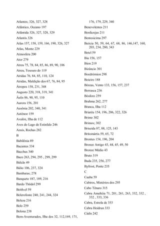 Atlantes; 326, 327, 328
Atlântico, Oceano 197
Atlântida 326, 327, 328, 329
Atlantis 326
Atlas 157, 158, 159, 166, 190, 326, 327
Atlas, Monte 229
Atmosfera 200
Ator 279
Atreu 75, 78, 84, 85, 86, 89, 90, 106
Atreu, Tesouro do 119
Atridas 76, 84, 85, 110, 124
Atridas, Maldição dos 67, 76, 84, 95
Átropos 158, 231, 348
Augusto 220, 318, 319, 341
Áulis 86, 90, 95, 110
Aurora 156, 201
Ausônia 202, 340, 341
Autônoe 159
Avalón, Ilha de 112
Aves do Lago de Estinfalo 246
Azuis, Rochas 282
B
Babilônia 89
Bacantes 334
Bacchus 340
Baco 263, 294, 295 , 299, 299
Bálcãs 49
Bálio 106, 237, 324
Bambaras; 278
Banquete 187, 189, 216
Bardo Thödol 299
Beith-el 59
Belerofonte 240, 241, 244, 324
Beleza 216
Belo 259
Belona 238
Bem-Aventurados, Ilha dos 32, 112,169, 171,
176, 179, 229, 340
Benevolentes 211
Benfazejas 211
Bentesicima 297
Beócia 50, 59, 64, 67, 68, 86, 146,147, 160,
203, 234, 280, 343
Betel 59
Bia 156, 157
Bíon 219
Bizâncio 301
Boedrómion 298
Boieiro 188
Bóreas, Vento 133, 156, 157, 237
Borrasca 236
Bósforo 259
Brahma 262, 277
Branca, Ilha 112
Briaréu 154, 196, 206, 322, 326
Brimo 302
Brimos; 302
Briseida 87, 88, 125, 143
Britomártis 59, 65, 72
Brontes 154, 196, 204
Bronze Antigo 43, 44, 45, 49, 50
Bronze Médio 43
Bruto 319
Buda 235, 256, 277
Byfrost, Ponte 235
C
Caaba 59
Cabiros, Mistérios dos 295
Cabo Tênaro 315
Cabra Amaltéia 71, 201, 261, 263, 332, 332 ,
332 , 333, 336
Cabra, Estrela de 333
Cabra Heidrun 333
Cádis 242
 
