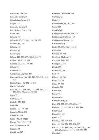 Cadmo 64, 159, 217
Caio Júlio César 278
Caius Iulius Caesar 319
Caíque 328
Caio Júlio César 278
Caio Satústio Crispo 110
Cálais 237
Calatéia 155
Calcas 86, 87, 93, 109, 110, 124, 322
Cálidon 260, 288
Calígula 341
Calíleon 85
Calíope 203
Calipso 129, 156, 157, 160, 248, 259
Calipso, Ninfa 128, 130
Calírroe 155, 156, 159, 241
Calisto 281
Caminéia 284
Campos das Lágrimas 319
Campos Elísios 186, 190, 210, 315, 318, 319,
320
Cantos Cíprios 86, 112 11, 216
Cão do Hades 243
Caos 16, 153, 154, 161, 178, 183, 184, 185,
187, 189, 190, 225, 338, 339
Cápis 322
Cária 220, 244
Caribdes 130, 282
Cáris 138
Cárites 158, 159, 343
Carmelo, Monte 192
Carnio 261 171
Carno 102 210 18210
Caronte 316, 317, 317 , 3
Caro, Tito Lucrécio 39
Cárpatos 45
Carpideiras 317
Carvalhos, Ninfas dos 214
Carvara 242
Cásio 335
Cassandra 88, 89, 107, 108
Cássio 319
Castália 260
Catálogo das Naus 69, 110, 124
Catálogo das Mulheres 159
Catálogo dos Heróis 159
Catilinárias 346
Castor 85, 108, 112, 113, 343
Catreu 108
Cáucaso 45, 305
Cavalo de Madeira 111
Cavalo de Tróia 110
Cécrops 62, 326
Céfalo 159
Cefiso 290, 299
Ceix 101
Celeno 155, 236
Céleo 285, 291
Celtas 47, 337
Cencréia 219
Ceneu 175
Cênis 175
Centauro 241
Centauros 175, 282
Ceos 154, 157, 196, 198, 203, 317
Cérbero 155, 242, 243, 312, 316, 318
Cércion 325
Ceres 263, 348
Cerne 327
César 52, 220, 319, 319
Ceto 155, 156, 229, 233, 234, 237
Céu 153, 154, 185, 186, 191, 192, 195, 199,
200, 202, 225, 235, 316, 334, 336, 348
Chamãs 235
 