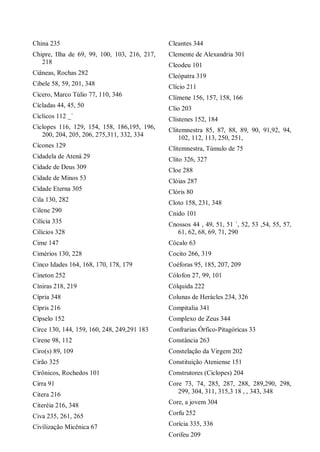 China 235
Chipre, Ilha de 69, 99, 100, 103, 216, 217,
218
Ciâneas, Rochas 282
Cibele 58, 59, 201, 348
Cícero, Marco Túlio 77, 110, 346
Cícladas 44, 45, 50
Cíclicos 112 _`
Ciclopes 116, 129, 154, 158, 186,195, 196,
200, 204, 205, 206, 275,311, 332, 334
Cícones 129
Cidadela de Atená 29
Cidade de Deus 309
Cidade de Minos 53
Cidade Eterna 305
Cila 130, 282
Cilene 290
Cilícia 335
Cilícios 328
Cime 147
Cimérios 130, 228
Cinco Idades 164, 168, 170, 178, 179
Cineton 252
Cíniras 218, 219
Cípria 348
Cípris 216
Cípselo 152
Circe 130, 144, 159, 160, 248, 249,291 183
Cirene 98, 112
Ciro(s) 89, 109
Cirão 325
Cirônicos, Rochedos 101
Cirra 91
Citera 216
Citeréia 216, 348
Civa 235, 261, 265
Civilização Micênica 67
Cleantes 344
Clemente de Alexandria 301
Cleodeu 101
Cleópatra 319
Clício 211
Clímene 156, 157, 158, 166
Clio 203
Clístenes 152, 184
Clitemnestra 85, 87, 88, 89, 90, 91,92, 94,
102, 112, 113, 250, 251,
Clitemnestra, Túmulo de 75
Clito 326, 327
Cloe 288
Clóias 287
Clóris 80
Cloto 158, 231, 348
Cnido 101
Cnossos 44 , 49, 51, 51 `, 52, 53 ,54, 55, 57,
61, 62, 68, 69, 71, 290
Cócalo 63
Cocito 266, 319
Coéforas 95, 185, 207, 209
Cólofon 27, 99, 101
Cólquida 222
Colunas de Herácles 234, 326
Compitalia 341
Complexo de Zeus 344
Confrarias Órfico-Pitagóricas 33
Constância 263
Constelação da Virgem 202
Constituição Ateniense 151
Construtores (Ciclopes) 204
Core 73, 74, 285, 287, 288, 289,290, 298,
299, 304, 311, 315,3 18 , , 343, 348
Core, a jovem 304
Corfu 252
Corícia 335, 336
Corifeu 209
 