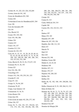 Corinto 44 , 81, 222, 223, 226, 252,260
Corinto, Istmo de 101, 102
Corno da Abundância 263, 264
Cornos 262
Cornucópia (Corno da Abundância)263, 264
Coro 198
Coro dos Iniciados 299
Cós 101
Cós, Ilha de 212
Cosmo 195, 339, 344
Coto 154, 196, 206
Crânao 326
Craníon 223
Cratos 156, 157
Crenéias 213, 214
Creonte 64, 222, 252
Creta 49, 51, 52, 53 , 55, 58, 58 ,59, 60, 61,
62, 63, 65, 66, 68, 69,70, 71, 73, 76, 99,
100, 103, 108,136, 200, 248, 280, 291,
325, 327,332, 333, 340
Creta, Ilha de 45, 50, 53, 54, 175,237, 332
Cretenses 50, 51, 56, 193
Creúsa 222
Crio 154, 196, 198
Crioesfinge 253
Crisaor 155, 156, 159, 239, 241, 325
Criseida 87, 124
Crises 87, 124
Crisipo 31, 78, 84, 245
Crisótemis 78, 85
Crispo, Caio Setústio 110
Cristianismo 33, 34, 76
Cristo-Doutor 256
Cristo-Juiz 256
Cristo (Leão de Judá) 192, 256, 277, 303
Crítias 326, 327
Crono 54, 71, 136, 154, 157, 158,162, 167,
172, 175, 191, 192, 195,196, 198, 199,
200, 201, 204, 206,275, 280, 281, 290,
324, 329, 332,332 , 332 219 , 334, 335,
340, 342,343, 344, 348
Ctesipo 101
Cumas 63, 315
Cuma, Sibila de 210, 319
Cupido 348
Curetes 281, 332, 332 211, 333
D
Daduco 297
Dânae 239, 343
Danaides 287, 309
Dânao 64, 287, 325, 326
Danúbio, Rio 100, 112, 321
Dario 223
Dáscilo 78
Datã 315
Davi 263
Décima 232, 348
Dedáleas, Festas 280
Dédalo 61, 62, 63, 64
Deidamia 109
Deífobo 107, 111
Deimos 159, 217
Dejanira 102, 260, 263
Delfine 336
Delfins 234
Delfos 66, 92, 102, 104, 149, 240,260, 326,
340
Delfos, Oráculo de 33, 91, 109, 286,312, 333
Delos 66 Delta 326
Deméter 48, 59, 65, 71, 73, 74, 79, 157, 159,
162, 185, 200, 275, 283,284, 285, 286,
287, 288, 289, 290,291, 292, 293, 295,
296, 297, 298,299, 299, 300, 301, 302,
303,304, 305, 312, 322, 323, 324,
342,343, 348
Deméter-Cloe 287
Deméter de Olímpia 284
 