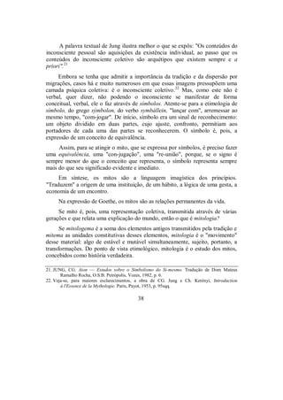 A palavra textual de Jung ilustra melhor o que se expôs: "Os conteúdos do
inconsciente pessoal são aquisições da existência individual, ao passo que os
conteúdos do inconsciente coletivo são arquétipos que existem sempre e a
priori".21
Embora se tenha que admitir a importância da tradição e da dispersão por
migrações, casos há e muito numerosos em que essas imagens pressupõem uma
camada psíquica coletiva: é o inconsciente coletivo.22
Mas, como este não é
verbal, quer dizer, não podendo o inconsciente se manifestar de forma
conceitual, verbal, ele o faz através de símbolos. Atente-se para a etimologia de
símbolo, do grego sýmbolon, do verbo symbállein, "lançar com", arremessar ao
mesmo tempo, "com-jogar". De início, símbolo era um sinal de reconhecimento:
um objeto dividido em duas partes, cujo ajuste, confronto, permitiam aos
portadores de cada uma das partes se reconhecerem. O símbolo é, pois, a
expressão de um conceito de equivalência.
Assim, para se atingir o mito, que se expressa por símbolos, é preciso fazer
uma equivalência, uma "con-jugação", uma "re-união", porque, se o signo é
sempre menor do que o conceito que representa, o símbolo representa sempre
mais do que seu significado evidente e imediato.
Em síntese, os mitos são a linguagem imagística dos princípios.
"Traduzem" a origem de uma instituição, de um hábito, a lógica de uma gesta, a
economia de um encontro.
Na expressão de Goethe, os mitos são as relações permanentes da vida.
Se mito é, pois, uma representação coletiva, transmitida através de várias
gerações e que relata uma explicação do mundo, então o que é mitologia?
Se mitologema é a soma dos elementos antigos transmitidos pela tradição e
mitema as unidades constitutivas desses elementos, mitologia é o "movimento"
desse material: algo de estável e mutável simultaneamente, sujeito, portanto, a
transformações. Do ponto de vista etimológico, mitologia é o estudo dos mitos,
concebidos como história verdadeira.
21. JUNG, CG. Aion — Estudos sobre o Simbolismo do Si-mesmo. Tradução de Dom Mateus
Ramalho Rocha, O.S.B. Petrópolis, Vozes, 1982, p. 6.
22. Veja-se, para maiores esclarecimentos, a obra de CG. Jung e Ch. Kerényi, Introduction
à l'Essence de la Mythologie. Paris, Payot, 1953, p. 95sqq.
38
 
