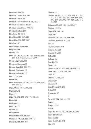 Deméter-Erínis 284
Deméter, Grande Mãe 340
Deméter, Hino a 285
Deméter, Hino Homérico a 285, 290,312
Deméter, Sacerdotisa de 297
Deméter, Santuário de 300, 302
Deméter-Senhora 284
Demócrito 28, 30, 32
Demódoco 111, 117 , 129
Demofonte 291, 292, 293
Demônio 187
Descrição da Grécia 183
Déspoina 284
Destino 154
Deus 27, 28, 30, 78, 93, 124, 190,193 200,
208, 262, 277, 277,316, 334, 344
Deusa-Mãe 57, 63, 196
Deusa das Serpentes 58
Deusas, Duas 290, 298, 299
Deuses, Estado dos 132
Deuses, Jardins dos 187
Dia 71, 154, 191
Diana 348
Dias, Trabalho e 16, 147, 153, 157,163, 166,
179, 183, 233
Dicta, Monte 54, 71, 200, 332
Dictina 59, 72
Dido 319
Díke 170, 172, 174, 178, 179, 180,182
Dimini 44
Dinâmene 155
Dino 156, 237
Díocles 292
Diodoro 333
Diodoro Sículo 56, 56, 327
Diomedes 110, 125, 126, 139, 143
Dione 78, 156, 187, 215
Dionéia 215
Dioniso 33, 62, 71, 72, 123, 159,162, 193,
211, 212, 221, 261, 281, 289, 294, 295`,
296, 297, 299,299, 309, 323, 326, 334,
335,343
Dióscuros 85, 102, 108, 112, 113,237
Diotima 187, 216
Dique 158, 184, 196
Dirce 260
Discórdia 107, 108, 154, 164, 233
Discórdia, Pomo da 107, 233
Dite 348
Divina Comédia 319
Dnieper, Rio 321
Dodona 104, 339
Dólon 126
Dolonia 126
Don, Rio 321
Dórida 101
Dórios 44, 46, 97, 100, 103, 104,105, 115
Dóris 106, 155, 156, 213, 234
Doso 291
Drácon. 77, 151, 207
Dríadas 214
Druidas 278
Duas Deusas 298, 299
Dyâus 331
Dyauspitar 47
E
Éaco 160, 234, 235, 318, 322
Éax 89
Écloga IV 202
Eco 80
Édipo 82, 83, 84, 245, 246, 247,252, 342
Édipo de Tebas 29
Edipodia 252
Édipo-Rei 14, 26, 152
Eéia 130
 