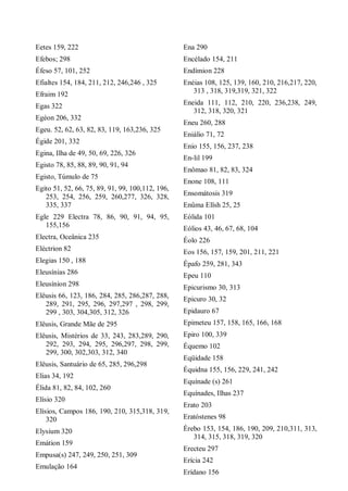 Eetes 159, 222
Efebos; 298
Éfeso 57, 101, 252
Efialtes 154, 184, 211, 212, 246,246 , 325
Efraim 192
Egas 322
Egéon 206, 332
Egeu. 52, 62, 63, 82, 83, 119, 163,236, 325
Égide 201, 332
Egina, Ilha de 49, 50, 69, 226, 326
Egisto 78, 85, 88, 89, 90, 91, 94
Egisto, Túmulo de 75
Egito 51, 52, 66, 75, 89, 91, 99, 100,112, 196,
253, 254, 256, 259, 260,277, 326, 328,
335, 337
Egle 229 Electra 78, 86, 90, 91, 94, 95,
155,156
Electra, Oceânica 235
Eléctrion 82
Elegias 150 , 188
Eleusínias 286
Eleusínion 298
Elêusis 66, 123, 186, 284, 285, 286,287, 288,
289, 291, 295, 296, 297,297 , 298, 299,
299 , 303, 304,305, 312, 326
Elêusis, Grande Mãe de 295
Elêusis, Mistérios de 33, 243, 283,289, 290,
292, 293, 294, 295, 296,297, 298, 299,
299, 300, 302,303, 312, 340
Elêusis, Santuário de 65, 285, 296,298
Elias 34, 192
Élida 81, 82, 84, 102, 260
Elísio 320
Elísios, Campos 186, 190, 210, 315,318, 319,
320
Elysium 320
Emátion 159
Empusa(s) 247, 249, 250, 251, 309
Emulação 164
Ena 290
Encélado 154, 211
Endímion 228
Enéias 108, 125, 139, 160, 210, 216,217, 220,
313 , 318, 319,319, 321, 322
Eneida 111, 112, 210, 220, 236,238, 249,
312, 318, 320, 321
Eneu 260, 288
Eniálio 71, 72
Enio 155, 156, 237, 238
En-lil 199
Enômao 81, 82, 83, 324
Enone 108, 111
Ensomátosis 319
Enûma Elîsh 25, 25
Eólida 101
Eólios 43, 46, 67, 68, 104
Éolo 226
Eos 156, 157, 159, 201, 211, 221
Épafo 259, 281, 343
Epeu 110
Epicurismo 30, 313
Epicuro 30, 32
Epidauro 67
Epimeteu 157, 158, 165, 166, 168
Epiro 100, 339
Équemo 102
Eqüidade 158
Équidna 155, 156, 229, 241, 242
Equínade (s) 261
Equínades, Ilhas 237
Erato 203
Eratóstenes 98
Érebo 153, 154, 186, 190, 209, 210,311, 313,
314, 315, 318, 319, 320
Erecteu 297
Erícia 242
Erídano 156
 