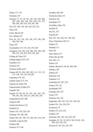 Érides 177, 178
Erimanto 219
Erínia(s) 77, 91, 92, 94, 142, 154, 198, 206,
207, 208, 209, 210, 229, 230, 233, 237,
246, 246, 250, 318, 339, 341, 348
Éris 107, 108, 154, 164, 182, 225, 233
Eritia 229
Eritia, Ilha de 241
Érix, Monte 223
Éros 16, 153, 154, 185, 186, 187, 188, 189,
190, 205, 348
Ésaco 107
Escamandro 127, 133, 156, 159, 264
Esfinge(s) 155, 242, 245, 246, 247, 248, 249,
250, 251, 252, 252, 2531 254, 309
Esfinge de Tebas 253
Esfinge Egípcia 252, 253
Esminteu 133
Esmirna 218
Esmirna, Golfo de 67
Esparta 69, 92, 104, 108, 109, 111, 112, 113,
117, 128, 129, 139, 216,282
Esperança 178, 182
Espírito Santo 277, 310
Esposas de Amón 196
Esquecimento (Léthe) 233
Esquífio 324
Ésquilo 29, 90, 94, 95, 176, 183, 185, 197,
198, 201, 207, 210, 211, 294, 303, 338
Esquirofórion 287, 288
Esquíron 286
Estado dos Deuses 132,
Estênelo 84
Ésteno 155, 156, 238, 239
Estérope 154, 196, 204
Estige 106, 107, 156, 157, 266, 291, 318, 339
Estinfalo, Lago de 246
Estobeu 300
Estóicos 313, 344
Estrabão 104, 299
Estrela da Cabra 333
Estrímon 156
Estrófades 237
Estrófades, Ilhas 236
Estrófio 91
Eta 101, 277
Etéocles 84
Éter 153, 154, 190, 191, 199, 225
Ética à Nicômaco 294 111
Etiópia 137
Etiópida 112
Etna 336
Etna, Monte 217
Etólia, Rio da 260
Etra 108, 113
Etrúria 116
Eubéia, Ilha de 67, 69, 86, 100, 280
Eubuleu, 297
Eubulo 223
Eufrósina 158
Eugamon 112
Eumênides 95, 207, 210
Eumeu 130, 131
Eumólpidas 297
Eumolpo 292, 297
Eunice 155
Eunômia 158, 196
Eupátridas 149, 150, 152, 161, 180, 182
Euríale 155, 156, 238, 239
Eurianassa 78
Euríbia 155, 233, 234
Eurídice 315
Eurínome 156, 158, 162, 259, 343
Eurípides 29, 29, 32, 8215, 88, 95,182, 183,
205, 222, 226, 325
Euristeu 61, 84, 101, 242, 255
 