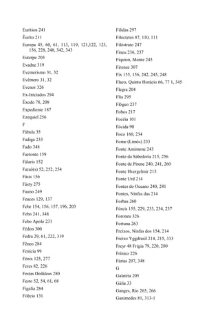 Eurítion 241
Êurito 211
Europa 45, 60, 61, 113, 119, 121,122, 123,
156, 228, 248, 342, 343
Euterpe 203
Evadne 319
Evemerismo 31, 32
Evêmero 31, 32
Evenor 326
Ex-Iniciados 294
Êxodo 78, 208
Expediente 187
Ezequiel 256
F
Fábula 35
Fadiga 233
Fado 348
Faetonte 159
Fálaris 152
Faraó(s) 52, 252, 254
Fásis 156
Fásty 275
Fauno 249
Feaces 129, 137
Febe 154, 156, 157, 196, 203
Febo 241, 348
Febo Apolo 231
Fédon 300
Fedra 29, 61, 222, 319
Fêneo 284
Fenícia 99
Fénix 125, 277
Feres 82, 226
Festas Dedáleas 280
Festo 52, 54, 61, 68
Figalia 284
Filécio 131
Filidas 297
Filoctetes 87, 110, 111
Filóstrato 247
Fineu 236, 237
Fíquion, Monte 245
Firenze 307
Fix 155, 156, 242, 245, 248
Flaco, Quinto Horácio 66, 77 1, 345
Flegra 204
Flia 295
Flógeo 237
Fobos 217
Focéia 101
Fócida 90
Foco 160, 234
Fome (Limós) 233
Fonte Amimone 243
Fonte da Sabedoria 215, 256
Fonte de Pirene 240, 241, 260
Fonte Hvergelmir 215
Fonte Urd 214
Fontes do Oceano 240, 241
Fontes, Ninfas das 214
Forbas 260
Fórcis 155, 229, 233, 234, 237
Foroneu 326
Fortuna 263
Freixos, Ninfas dos 154, 214
Freixo Yggdrasil 214, 215, 333
Freyr 48 Frigia 79, 220, 280
Frínico 226
Fúrias 207, 348
G
Galatéia 205
Gália 33
Ganges, Rio 265, 266
Ganimedes 81, 313-1
 