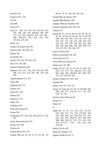 Garizim 192
Gauleses 261, 278
Gê 199
Geb 200
Geena 314
Géia 58 , 104, 153, 154, 155, 187,191, 192,
195, 196, 198, 199, 200,203, 204, 206,
211, 213, 225, 229,233, 234, 235, 246 ,
280, 290,324, 332, 332, 333, 334,
335,336, 339, 348
Gelão 152
Gêmeos de Popol-Vuh 278
Gênesis 184, 190, 209, 235
Gênios 236
Geografia 104
Gerião 155, 156, 159, 241, 242
Gias 154, 196, 206
Gigante Adamastor 205
Gigantes 154, 175 , 176, 196, 198, 201, 205,
206, 211, 212, 215, 246, 282, 334, 336,
338
Gigantomaquia 212, 338
Giges 206
Gilgamex 89, 315
Ginásio 223
Giseh 253, 254
Glauce 222
Glauco 61, 323
Gleno 101
Golfinhos 234
Golfo de Esmirna 67
Gorgó 238
Górgona(s) 237, 238, 239, 240, 241,311, 328,
332
Graal, Montesalvat do 193
Graças 158, 168
Graecia 66
Grande Deusa 261, 333
Grande Mãe 44, 45, 50, 53, 57, 58, 58 , 59,
60, 61, 70, 71, 104, 185, 216, 261
Grande Mãe de Elêusis; 295
Grande Mãe Deméter 340
Grandes Mães do Neolítico 295
Grandes Mistérios 298, 299, 302
Grátion 212
Grécia 26, 27, 29, 43, 44, 45, 48, 49, 50, 52,
58, 58 , 65, 66, 67, 68, 69, 76, 77, 84, 99,
100, 102, 103, 105, 114, 116, 118, 121,
122, 123, 133, 145, 147, 148, 150, 152,
162, 163, 219, 225, 236, 247, 253, 260,
262, 276, 280, 286, 304, 306, 309, 313,
314, 315, 321, 345, 346, 347
Grécia Asiática 283
Grécia Continental 146, 283
Grécia da Ásia 101
Greco-Pérsicas, Guerras 69
Grego, povo 45, 346
Gregos 45, 45 , 48, 51, 67, 70, 117,120, 121,
126, 127, 135, 153, 160,214, 217, 220,
246, 248, 250, 254,265, 282, 286, 287,
311, 317, 338,339, 343
Gréias (Velhas) 156, 237, 238
Guardiã 280
Guéras 154, 155, 225, 232
Guerra de Tróia 69, 87, 95, 97, 98,100, 106,
108, 109, 112, 116,123, 127, 138, 201,
228, 233, 322
Guerras Greco-Pérsicas 69
Guígas 211
Gúrnia 54
H
Hades 66, 73, 75, 113, 124, 130, 131,145,
146, 156, 157, 171, 176, 179,186, 190,
191, 200, 204, 212, 226,230, 231, 234,
238, 243, 247, 266,275, 285, 290, 294,
300, 304, 305,311, 312, 313, 314, 315,
316, 317,317 , 318 , 318, 322, 334,
339,348
Hades, Cão do 243
Hágias de Trezena 112
Háguia Tríada 56, 68, 73
 