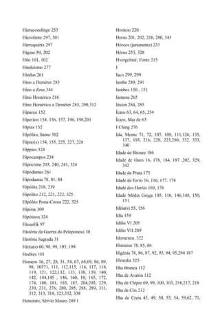 Hieracoesfinge 253
Hierofante 297, 301
Hieroquérix 297
Higino 89, 202
Hilo 101, 102
Hinduísmo 277
Hindus 261
Hino a Deméter 285
Hino a Zeus 344
Hino Homérico 216
Hino Homérico a Deméter 285, 290,312
Hiparco 152
Hiperíon 154, 156, 157, 196, 198,201
Hípias 152
Hipólito, Santo 302
Hipno(s) 154, 155, 225, 227, 228
Híppios 324
Hipocampos 234
Hipocrene 203, 240, 241, 324
Hipódamas 261
Hipodamia 78, 81, 84
Hipólita 218, 219
Hipólito 212, 221, 222, 325
Hipólito Poria-Coroa 222, 325
Hipona 309
Hipótoon 324
Hissarlik 97
História da Guerra do Peloponeso 30
História Sagrada 31
Hitita(s) 60, 98, 99, 103, 199
Hodites 101
Homero 16, 27, 28, 31, 54, 67, 68,69, 86, 89,
98, 10571, 111, 112,115, 116, 117, 118,
119, 121, 122,132, 133, 138, 139, 140,
142, 144,145 , 146, 160, 10, 165, 172,
174, 180, 181, 183, 187, 204,205, 229,
230, 231, 276, 280, 285, 288, 289, 311,
312, 313, 318, 323,332, 338
Honorato, Sérvio Mauro 249 1
Horácio 220
Horas 201, 202, 216, 280, 343
Hórcos (juramento) 233
Hórus 253, 328
Hvergelmir, Fonte 215
I
Iaco 299, 299
lambe 289, 291
Iambos 150 , 151
Iamuna 265
Iásion 284, 285
Ícaro 63, 64, 65, 254
Ícaro, Mar de 63
I Ching 276
Ida, Monte 71, 72, 107, 108, 111,126, 135,
137, 193, 216, 220, 223,280, 332, 333,
340
Idade de Bronze 186
Idade de Ouro 16, 178, 184, 187 ,202, 329,
342
Idade de Prata 173
Idade de Ferro 16, 116, 177, 178
Idade dos Heróis 169, 176
Idade Média Grega 105, 116, 146,148, 150,
151
Idéia(s) 55, 156
Idía 159
Idílio VI 205
Idílio VII 289
Idomeneu. 322
Ifianassa 78, 85, 86
Ifigênia 78, 86, 87, 92, 93, 94, 95,294 187
Ifimedia 325
Ilha Branca 112
Ilha de Avalón 112
Ilha de Chipre 69, 99, 100, 103, 216,217, 218
Ilha de Cós 212
Ilha de Creta 45, 49, 50, 53, 54, 59,62, 71,
 