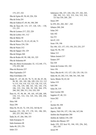 175, 237, 332
Ilha de Egina 49, 50, 69, 226, 326
Ilha de Eritia 241
Ilha de Eubéia 67, 69, 86, 100, 280
Ilha de Ítaca 69, 115, 127, 128, 129, - 130,
131, 231
Ilha de Lemnos 217, 222, 228
Ilha de Lesbos 101, 112 `
Ilha de Melos 50
Ilha de Minos 51, 52, 61, 65, 66, 71
Ilha de Naxos 234, 326
Ilha de Nisiro 212
Ilha de Ogígia 128, 129
Ilha de Ortígia 260
Ilha de Rodes 69, 99, 100, 101, 325
Ilha de Salamina 69
Ilha dos Bem-Aventurados 32, 112,169, 171,
179, 229, 340
Ilhas do Retorno 237
Ilhas Equínades 237
Ilhas Estrófades 236
Ilíada 53 , 67, 68, 69, 70, 71, 85, 86, 87, 88,
98, 98 , 101, 105, 106, 109, 110, 111, 112
% 115, 116, 118, 122, 123, 128, 133, 135,
136, 138, 139, 140, 141, 142, 143, 174,
186, 215, 216, 220, 29, 230, 264, 279,
280, 282, 288, 311, 316, 324, 328
Ílion 81, 97, 98, 98 , 99, 105, 107,108, 109,
110, 111, 112, 116, 125, 216, 220, 230,
282, 338
Ilíria 100
Ilisso 298
Ilítia 54, 59, 65, 72, 159, 232, 343 Ilo 81
Imortais 153, 158, 177, 179, 181, 186, 201,
203, 223, 292, 304, 311
Índia 26, 47, 266, 304, 333
Indo-Europeus 51
Indo-Iranianos 48
Indra 48, 235, 276
Inferi 321
Inferno(s) 186, 227, 228, 236, 237, 242, 243,
290, 292, 311, 312, 313, 314, 315, 319,
321 Ino 159, 249 , 281
Inuus 249
Io 259, 281, 282, 282 `, 343
Ióbates 240, 244
Iolau 243
Iole 102
Iou 331
Irã 47, 235
Irene 158, 196
Íris 108, 125, 137, 155, 158, 233, 235, 237
Isaac 92, 94, 192
Íshtar 315
Íshtar-Astarté 217
Ísmaro 297
Ísis 328
Istmo de Corinto 101, 102
Istro 156
Ítaca, Ilha de 69, 115, 127, 128, 129, 130, 131
Itália 46, 63, 202, 315, 340, 341, 345, 346
lucra, Monte 54, 63, 64
Iulius 319
Iuló 288
Iulus 20, 319
Iuno Lucina 346
Iuppiter 47, 48, 331
Ixíon 282
J
Jacinto 44, 104
Jacó 59, 300
Jápeto, Titã 154, 157, 158, 166, 167,196
Jardins das Hespérides 280
Jardins de Adônis 218, 220
Jardins dos Deuses 187
Jasão 159, 222 Javé 93, 184, 193, 256, 262,
263, 334
Jericó 99
 