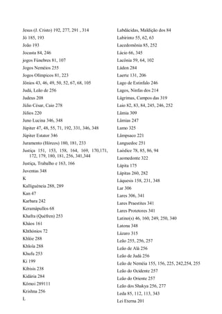 Jesus (J. Cristo) 192, 277, 291 , 314
Jó 185, 193
João 193
Jocasta 84, 246
jogos Fúnebres 81, 107
Jogos Neméios 255
Jogos Olímpicos 81, 223
Jônios 43, 46, 49, 50, 52, 67, 68, 105
Judá, Leão de 256
Judeus 208
Júlio César, Caio 278
Júlios 220
Juno Lucina 346, 348
Júpiter 47, 48, 55, 71, 192, 331, 346, 348
Júpiter Estator 346
Juramento (Hórcos) 180, 181, 233
Justiça 151, 153, 158, 164, 169, 170,171,
172, 179, 180, 181, 256, 341,344
Justiça, Trabalho e 163, 166
Juventas 348
K
Kalliguéneia 288, 289
Kan 47
Karbara 242
Keramápullos 68
Khafra (Quéfren) 253
Kháos 161
Khthónios 72
Khlóe 288
Khloîa 288
Khufu 253
Ki 199
Kíbisis 238
Kidária 284
Kômoi 289111
Krishna 256
L
Labdácidas, Maldição dos 84
Labirinto 55, 62, 63
Lacedomônia 85, 252
Lácio 66, 345
Lacônia 59, 64, 102
Ládon 284
Laerte 131, 206
Lago de Estinfalo 246
Lagos, Ninfas dos 214
Lágrimas, Campos das 319
Laio 82, 83, 84, 245, 246, 252
Lâmia 309
Lâmias 247
Lamo 325
Lâmpsaco 221
Languedoc 251
Laódice 78, 85, 86, 94
Laomedonte 322
Lápita 175
Lápitas 260, 282
Láquesis 158, 231, 348
Lar 306
Lares 306, 341
Lares Praestites 341
Lares Protetores 341
Latino(s) 46, 160, 249, 250, 340
Latona 348
Lázaro 315
Leão 255, 256, 257
Leão de Alá 256
Leão de Judá 256
Leão de Neméia 155, 156, 225, 242,254, 255
Leão do Ocidente 257
Leão do Oriente 257
Leão dos Shakya 256, 277
Leda 85, 112, 113, 343
Lei Eterna 201
 