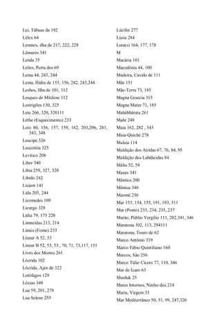 Lei, Tábuas da 192
Lélex 64
Lemnos, ilha de 217, 222, 228
Lêmures 341
Lenda 35
Leões, Porta dos 69
Lema 44, 243, 244
Lema, Hidra de 155, 156, 242, 243,244
Lesbos, Ilha de 101, 112
Lesques de Mitilene 112
Lestrigões 130, 325
Lete 266, 320, 320111
Léthe (Esquecimento) 233
Leto 80, 156, 157, 159, 162, 203,206, 281,
343, 348
Leucipe 326
Leucotéia 325
Levítico 208
Liber 340
Líbia 259, 327, 328
Libido 242
Licáon 141
Lida 205, 244
Licomedes 109
Licurgo 328
Lídia 79, 175 220
Limneidas 213, 214
Limós (Fome) 233
Linear A 52, 53
Linear B 52, 53, 53 , 70, 71, 73,117, 151
Livro dos Mortos 261
Lócrida 102
Lócrida, Ajáx de 322
Lotófagos 129
Lóxias 348
Lua 59, 201, 278
Lua Selene 255
Lúcifer 277
Lúsia 284
Luta(s) 164, 177, 178
M
Macária 101
Macedônia 44, 100
Madeira, Cavalo de 111
Mãe 151
Mãe-Terra 73, 185
Magna Graecia 315
Magna Mater 71, 185
Mahâbhârata 261
Mahr 248
Maia 162, 282 , 343
Maia-Quiché 278
Malaia 114
Maldição dos Atridas 67, 76, 84, 95
Maldição dos Labdácidas 84
Mália 52, 54
Manes 341
Mântica 200
Mântua 346
Maomé 256
Mar 153, 154, 155, 191, 193, 311
Mar (Ponto) 233, 234, 235, 237
Marão, Públio Vergílio 111, 202,341, 346
Maratona 102, 113, 294111
Maratona, Touro de 62
Marco Antônio 319
Marco Fábio Quintiliano 160
Marcos, São 256
Marco Túlio Cícero 77, 110, 346
Mar de Ícaro 63
Marduk 25
Mares Internos, Ninfas dos 214
Maria, Virgem 33
Mar Mediterrâneo 50, 51, 99, 247,326
 