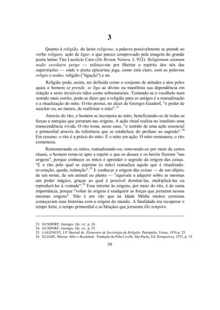 3
Quanto à religião, do latim religione, a palavra possivelmente se prende ao
verbo religare, ação de ligar, o que parece comprovado pela imagem do grande
poeta latino Tito Lucrécio Caro (De Rerum Natura, I, 932): Religionum animum
nodis exsoluere pergo — esforço-me por libertar o espírito dos nós das
superstições — onde o poeta epicurista joga, como está claro, com as palavras
religio e nodus, religião ("ligação") e nó.
Religião pode, assim, ser definida como o conjunto de atitudes e atos pelos
quais o homem se prende, se liga ao divino ou manifesta sua dependência em
relação a seres invisíveis tidos como sobrenaturais. Tomando-se o vocábulo num
sentido mais estrito, pode-se dizer que a religião para os antigos é a reatualização
e a ritualização do mito. O rito possui, no dizer de Georges Gusdorf, "o poder de
suscitar ou, ao menos, de reafirmar o mito".23
Através do rito, o homem se incorpora ao mito, beneficiando-se de todas as
forças e energias que jorraram nas origens. A ação ritual realiza no imediato uma
transcendência vivida. O rito toma, nesse caso, "o sentido de uma ação essencial
e primordial através da referência que se estabelece do profano ao sagrado".24
Em resumo: o rito é a práxis do mito. É o mito em ação. O mito rememora, o rito
comemora.
Rememorando os mitos, reatualizando-os, renovando-os por meio de certos
rituais, o homem torna-se apto a repetir o que os deuses e os heróis fizeram "nas
origens", porque conhecer os mitos é aprender o segredo da origem das coisas.
"E o rito pelo qual se exprime (o mito) reatualiza aquilo que é ritualizado:
re-criação, queda, redenção".25
E conhecer a origem das coisas — de um objeto,
de um nome, de um animal ou planta — "equivale a adquirir sobre as mesmas
um poder mágico, graças ao qual é possível dominá-las, multiplicá-las ou
reproduzi-las à vontade".26
Esse retorno às origens, por meio do rito, é de suma
importância, porque "voltar às origens é readquirir as forças que jorraram nessas
mesmas origens". Não é em vão que na Idade Média muitos cronistas
começavam suas histórias com a origem do mundo. A finalidade era recuperar o
tempo forte, o tempo primordial e as bênçãos que jorraram illo tempôre.
_________________________________________________________________
23. GUSDORF, Georges. Op. cit., p. 24.
24. GUSDORF, Georges. Op. cit., p. 25.
25. LAGENEST, J.P. Barruel de. Elementos de Sociologia da Religião. Petrópolis, Vozes, 1976 p. 25.
26. ELIADE, Mircea. Mito e Realidade. Tradução de Pola Civelli. São Paulo, Ed. Perspectiva, 1972, p. 19.
39
 