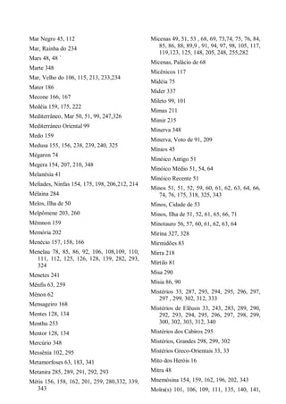 Mar Negro 45, 112
Mar, Rainha do 234
Mars 48, 48 `
Marte 348
Mar, Velho do 106, 115, 213, 233,234
Mater 186
Mecone 166, 167
Medéia 159, 175, 222
Mediterrâneo, Mar 50, 51, 99, 247,326
Mediterráneo Oriental 99
Medo 159
Medusa 155, 156, 238, 239, 240, 325
Mégaron 74
Megera 154, 207, 210, 348
Melanésia 41
Melíades, Ninfas 154, 175, 198, 206,212, 214
Mélaina 284
Melos, Ilha de 50
Melpômene 203, 260
Mêmnon 159
Memória 202
Menécio 157, 158, 166
Menelau 78, 85, 86, 92, 106, 108,109, 110,
111, 112, 125, 126, 128, 139, 282, 293,
324
Menetes 241
Mênfis 63, 259
Mênon 62
Mensageiro 168
Mentes 128, 134
Menthu 253
Mentor 128, 134
Mercúrio 348
Messênia 102, 295
Metamorfoses 63, 183, 341
Metanira 285, 289, 291, 292, 293
Métis 156, 158, 162, 201, 259, 280,332, 339,
343
Micenas 49, 51, 53 , 68, 69, 73,74, 75, 76, 84,
85, 86, 88, 89,9 , 91, 94, 97, 98, 105, 117,
119,123, 125, 148, 205, 248, 255,282
Micenas, Palácio de 68
Micênicos 117
Midéia 75
Mider 337
Mileto 99, 101
Mimas 211
Mimir 215
Minerva 348
Minerva, Voto de 91, 209
Mínios 45
Minóico Antigo 51
Minóico Médio 51, 54, 64
Minóico Recente 51
Minos 51, 51, 52, 59, 60, 61, 62, 63, 64, 66,
74, 76, 175, 318, 325, 343
Minos, Cidade de 53
Minos, Ilha de 51, 52, 61, 65, 66, 71
Minotauro 56, 57, 60, 61, 62, 63, 64
Mirina 327, 328
Mirmidões 83
Mirra 218
Mírtilo 81
Misa 290
Mísia 86, 90
Mistérios 33, 287, 293, 294, 295, 296, 297,
297 , 299, 302, 312, 333
Mistérios de Elêusis 33, 243, 283, 289, 290,
292, 293, 294, 295, 296, 297, 298, 299,
300, 302, 303, 312, 340
Mistérios dos Cabiros 295
Mistérios, Grandes 298, 299, 302
Mistérios Greco-Orientais 33, 33
Mito dos Heróis 16
Mitra 48
Mnemósina 154, 159, 162, 196, 202, 343
Moîra(s) 101, 106, 109, 111, 135, 140, 141,
 