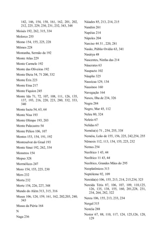142, 146, 154, 158, 161, 162, 201, 202,
212, 225, 229, 230, 231, 232, 343, 348
Moisés 192, 262, 315, 334
Molorco 255
Momo 154, 155, 225, 228
Mômos 228
Montanha, Sermão da 192
Monte Atlas 229
Monte Carmelo 192
Monte das Oliveiras 192
Monte Dicta 54, 71 200, 332
Monte Érix 223
Monte Etna 217
Monte Fíquion 245
Monte Ida 71, 72, 107, 108, 111, 126, 135,
137, 193, 216, 220, 223, 280, 332, 333,
340
Monte Iucta 54, 63, 64
Monte Nisa 193
Monte Olimpo 193, 203
Monte Palecastro 54
Monte Pélion 106, 107
Montes 153, 154, 191, 192
Montesalvat do Graal 193
Monte Sinai 192, 262, 334
Monstros 154
Mopso 328
Mormólices 247
Moro 154, 155, 225, 230
Mors 232
Morta 232
Morte 154, 226, 227, 348
Mundo do Além 313, 315, 316
Musas 106, 124, 159, 161, 162, 202,203, 240,
343
Musas da Piéria 164
N
Naga 236
Náiades 85, 213, 214, 215
Nandim 261
Napéias 214
Nápoles 204
Narciso 44 31 , 220, 281
Nasão, Públio Ovídio 63, 341
Nasátya 48
Nascentes, Ninfas das 214
Náucrates 63
Naupacto 102
Náuplio 325
Nausícaa 129, 134
Nausínoo 160
Navegação 164
Naxos, Ilha de 234, 326
Negra 284
Negro, Mar 45, 112
Neleu 80, 324
Neleús 67
Nelidas 67
Neméia(s) 71 , 254, 255, 338
Neméia, Leão de 155, 156, 225, 242,254, 255
Nêmesis 112, 113, 154, 155, 225, 232
Nemus 254
Neolítico 1 43, 44
Neolítico 11 43, 44
Neolítico, Grandes Mães do 295
Neoplatônicos 313
Neptólemo 92, 109
Nereida(s) 106, 155, 213, 214, 215,234, 323
Nereida Tétis 87, 106, 107, 109, 110,125,
126, 135, 138, 155, 160, 201,228, 231,
234, 264, 282, 322
Nereu 106, 155, 213, 233, 234
Nergal 315
Nestéia 288
Nestor 67, 88, 110, 117, 124, 125,126, 128,
129
 