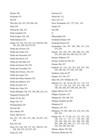 Netuno 348
Nicóstrato 78
Nîl 259
Nilo, Rio 156, 197, 259, 260, 326
Nilos 254
Nilsson 66, 286, 312
Ninfa Amaltéia 332
Ninfa Calipso 128, 130
Ninfa Sálmacis 221
Ninfas 175, 192, 212, 214, 215, 220,234, 238,
265, 281, 290, 332,332 219
Ninfas das Árvores 214
Ninfas das Fontes 214
Ninfas das Nascentes 214
Ninfas das Selvas 214
Ninfas do Alto-Mar 214
Ninfas do Poente 228, 229
Ninfas dos Carvalhos 214
Ninfas dos Freixos, 154, 214
Ninfas dos Lagos 214
Ninfas dos Mares Internos 214
Ninfas dos Ribeiros 214
Ninfas dos Ríos 214
Ninfas dos Vales 214
Ninfas Melíades 154, 175, 198, 206, 212, 214
Ninguém (Ulisses) 205
Níobe 78, 80, 282
Nique 156, 157
Nirmâna-Kâya 235
Nirvana 265
Nisa, Monte 193
Nisiro, Ilha de 212
Nix 153, 154, 158, 187, 190, 191,225, 233,
339
Noé 235, 236
Noite 153, 154, 158, 177, 187, 190,191, 227,
228, 229, 232, 233,237, 339
Nona 232, 348
Normas 214
Nóstoi 88, 112
Noto 156, 157
Novo Testamento 187 , 277, 291 , 314
Nuada 337
Nut 200
O
Obscuridade 236
Oceânida Clímene 166
Oceânida Electra 235
Oceânida(s) 156, 197, 198, 204, 213, 214,
215, 259
Oceano 155, 196, 197, 198, 204, 213, 229,
241, 259, 260, 265, 280, 326, 327, 339
Oceano Atlântico 197
Oceano, Fontes do 240, 241
Oceano, Rio 197
Ocidente 52, 116, 119, 219, 229, 237, 238,
239, 240, 241, 277, 295, 335, 340
Ocidente, Leão do 257
Ocípete 155, 236, 237
Odes 188, 188 136Odin 48, 333
Odisséia 53 , 68, 70, 83, 88, 111, 112, 115,
116, 117, 118, 122, 123, 127, 128, 134,
140, 146, 204, 247, 249, 285, 291 183
Ogígia, Ilha de 128, 129
Oidípus Tyrannos 152
Olímpia 66, 104, 149, 324
Olímpia, Deméter de 284
Olímpicas 29
Olímpico 141, 167
Olímpicos 79, 203, 204, 212, 216, 233, 255,
292, 334
Olimpo 69, 72, 73, 80, 112, 121, 123, 124,
128, 132, 13 , 137, 13 , 139, 141, 149,
159, 162, 168, 213, 215, 240, 276, 280,
283, 290, 292, 294, 311, 312, 314, 332,
335, 336, 338, 343, 346
Olimpo, Monte 193, 203
Oliveiras, Monte das 192
 