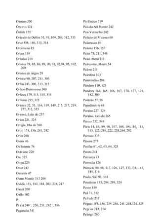 Olorum 200
Óneiros 124
Ônfale 175 `
Oráculo de Delfos 33, 91, 109, 286, 312, 333
Orco 158, 180, 313, 314
Orcômeno 85
Orcus 314
Oréadas 214
Orestes 78, 85, 86, 89, 90, 91, 92,94, 95, 102,
209
Orestes de Argos 29
Oréstia 90, 207, 211, 303
Orfeu 243, 300, 313, 315
Órfico-Dionisismo 300
Órficos 179, 313, 315, 334
Orfismo 295, 315
Oriente 32, 51, 116, 119, 149, 215, 217, 219,
277, 312, 335
Oriente, Leão do 257
Oríon 221, 325
Ortígia, Ilha de 260
Ortro 155, 156, 241, 242
Orun 200
Oscos 46
Os Setenta 76
Otaviano 220
Oto 325
Otreu 220
Otter 243
Ouranós 47
Outro Mundo 313 208
Ovídio 161, 183, 184, 202, 228, 247
Oxalá 200
Oxilo 102
P
Pá (s) 249 `, 250, 251, 282 `, 336
Paganalia 341
Pai Enéias 319
País do Sol Poente 242
País Vermelho 242
Palácio de Micenas 68
Palamedes 89
Palante 156, 157
Palas 73, 211, 348
Palas Atená 211
Palecastro, Monte 54
Palene 211
Palestina 103
Panatenéias 286
Pândaro 110, 125
Pandora 164, 165, 166, 167, 170, 177, 178,
182, 309
Panteão 57, 58
Papadimitríu 68
Paraíso 227, 329
Paraíso, Rios do 265
Parcas 232, 348
Páris 14, 86, 89, 90, 107, 108, 109,110, 111,
113, 125, 216, 222, 233,264, 282
Parnaso 333
Páscoa 277
Pasífae 61, 62, 63, 64, 325
Patera 244
Patriarca 93
Patroclia 126
Pátroclo 80, 88, 117, 126, 127, 133,138, 141,
145, 316
Paulo, São 93, 303
Pausânias 183, 284, 289, 324
Pavor 159
Peã 71, 312
Pefredo 237
Pégaso 155, 156, 239, 240, 241, 244,324, 325
Pegéias 213, 214
Pelasgo 280
 