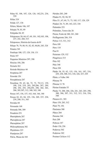 Peleu 83, 106, 107, 124, 126, 142,231, 234,
324
Pélias 324
Pelida 127, 138
Pélion, Monte 106, 107
Pelopia 78, 85, 89
Pelópidas 84, 85
Peloponeso 50, 64, 67, 69, 101, 102,103, 108,
237, 242, 260, 315
Peloponeso, História da Guerra do30
Pélops 78, 79, 80, 81, 82, 83, 84,88, 245, 324
Penates 341
Penélope 100, 127, 128, 130, 131
Penía 187
Pequenos Mistérios 297, 298
Péricles 184, 286
Perinele 261
Período Micênico 44
Periphóna 287
Perseida 156
Persephóneia 287
Perséfone 59, 65, 66, 72, 73, 79,113, 159,
188, 218, 219, 283, 285,286, 287, 289,
290, 292, 293, 294,295, 298, 302, 303,
304, 305,307, 312, 340, 343, 348
Perses 147, 156, 157, 163, 164, 166, 180
Perseu 82, 83, 84, 155, 156, 205, 237, 238,
239, 240, 311, 343
Persidas 84
Persuasão 168
Pertunda 308, 309
Pesadeira 251
Pherréphotta 287
Pherséphossa 287
Phersephóne 287
Philosophúmena 302
Phytálmios 323
Pianépsion 287
Piéria, Musas da 164
Piérides 203, 240
Pílades 91, 92, 94, 95
Pilos 53 , 67, 69, 71, 73, 105, 117, 128, 129
Píndaro 28, 71, 89, 183, 223, 338
Pirâmides 253
Pirâmides, Textos das 26
Pirene, Fonte de 240, 241, 260
Piriflegetonte 266, 318
Pirítoo 113, 311, 312
Pirra 109
Pirro 110
Pisa 81
Pisístrato 129, 152
Pitagóricos 313
Pítia 102
Pítio 348
Píton 104
Platão 54, 55, 62, 133, 136, 161, 187, 216,
229, 230, 300, 313, 318, 326, 327, 329
Plínio, o Velho 346
Plístene 78
Plístene 11 78
Plotino Enéadas 55
Plutão 73, 200, 204, 226, 241, 243, 285, 290,
300, 304, 307, 311, 312, 313, 316, 334,
348
Plutarco 61, 303
Pluto 159, 285, 312
Plutó 79, 156
Plutónion 300
Plûtos 284
Pneuma 344
Pnix 288
Pobreza 187
Poder 156, 256
Poderosa 302
Poderoso 302
Poemas Cíclicos 112
 