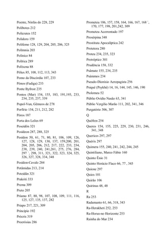 Poente, Ninfas do 228, 229
Polibotes 212
Polícrates 152
Polidoro 159
Polifemo 128, 129, 204, 205, 206, 325
Polímnia 203
Polinice 84
Política 289
PoIíxena 88
Pólux 85, 108, 112, 113, 343
Pomo da Discórdia 107, 233
Pónos (Fadiga) 233
Ponte Byfrost 235
Pontos (Mar) 154, 155, 183, 191,193, 233,
234, 235, 237, 339
Popol-Vun, Gêmeos de 278
Porfírio 154, 211, 212, 282
Póros 187
Porta dos Leões 69
Poseidôn 321
Posídeon 287, 288, 325
Posídon 50, 61, 71, 80, 81, 106, 109, 126,
127, 128, 129, 130, 137, 159,200, 201,
204, 205, 206, 212, 217, 222, 233, 234,
238, 239, 240, 241,261, 275, 276, 284,
297 `, 298, 311, 321, 322, 323, 324, 325,
326, 327, 328, 334, 348
Posídon-Cavalo 284
Potâmidas 213, 214
Poteidân 321
Prakriti 333
Prema 309
Preto 205
Príamo 87, 88, 98, 107, 108, 109, 111, 116,
125, 127, 135, 137, 282
Priapo 217, 221, 309
Princípio 192
Prócris 319
Proerósias 286
Prometeu 106, 157, 158, 164, 166, 167, 168 `,
170, 177, 198, 201,242, 309
Prometeu Acorrentado 197
Prosérpina 348
Prostituta Apocalíptica 242
Protetora 280
Proteu 234, 235, 323
Protréptico 301
Prudência 158, 332
Psâmate 155, 234, 235
Psámmos 234
Pseudo-Dionísio Aeropagista 256
Psiqué (Psykhé) 14, 16, 144, 145, 146, 190
Ptolomeu 52
Públio Ovídio Nasão 63, 341
Públio Vergílio Marão 111, 202, 341, 346
Purgatório 306, 307
Q
Quéfren 254
Queres 154, 155, 225, 229, 230, 231, 246,
341, 348
Querices 297, 297
Quérix 297
Quimera 155, 240, 241, 242, 244, 245
Quintiliano, Marco Fábio 160
Quinto Ênio 31
Quinto Horácio Flaco 66, 77 , 345
Quíone 297
Quios 101
Quirão 106
Quirinus 48, 48
R
Ra 253
Radamanto 61, 66, 318, 343
Ra-Herakheti 252, 253
Ra-Horus-no Horizonte 253
Rainha do Mar 234
 