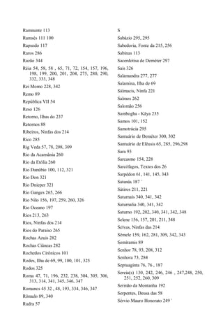 Ramnunte 113
Ramsés 111 100
Rapsodo 117
Raros 286
Razão 344
Réia 54, 58, 58 , 65, 71, 72, 154, 157, 196,
198, 199, 200, 201, 204, 275, 280, 290,
332, 333, 348
Rei Momo 228, 342
Remo 89
República VII 54
Reso 126
Retorno, Ilhas do 237
Retornos 88
Ribeiros, Ninfas dos 214
Rico 285
Rig Veda 57, 78, 208, 309
Rio da Acarnânia 260
Rio da Etólia 260
Rio Danúbio 100, 112, 321
Rio Don 321
Rio Dnieper 321
Rio Ganges 265, 266
Rio Nilo 156, 197, 259, 260, 326
Rio Oceano 197
Rios 213, 263
Rios, Ninfas dos 214
Rios do Paraíso 265
Rochas Azuis 282
Rochas Ciâneas 282
Rochedos Cirônicos 101
Rodes, Ilha de 69, 99, 100, 101, 325
Rodos 325
Roma 47, 71, 196, 232, 238, 304, 305, 306,
313, 314, 341, 345, 346, 347
Romanos 45 32 , 48, 193, 334, 346, 347
Rômulo 89, 340
Rudra 57
S
Sabázio 295, 295
Sabedoria, Fonte da 215, 256
Sabinas 113
Sacerdotisa de Deméter 297
Saís 326
Salamandra 277, 277
Salamina, Ilha de 69
Sálmacis, Ninfa 221
Salmos 262
Salomão 256
Sambogha - Kâya 235
Samos 101, 152
Samotrácia 295
Santuário de Deméter 300, 302
Santuário de Elêusis 65, 285, 296,298
Sara 93
Sarcasmo 154, 228
Sarcófagos, Textos dos 26
Sarpédon 61, 141, 145, 343
Satanás 187 `
Sátiros 211, 221
Saturnais 340, 341, 342
Saturnalia 340, 341, 342
Saturno 192, 202, 340, 341, 342, 348
Selene 156, 157, 201, 211, 348
Selvas, Ninfas das 214
Sêmele 159, 162, 281, 309, 342, 343
Semíramis 89
Senhor 78, 93, 208, 312
Senhora 73, 284
Septuaginta 76, 76 , 187
Sereia(s) 130, 242, 246, 246 , 247,248, 250,
251, 252, 260, 309
Sermão da Montanha 192
Serpentes, Deusa das 58
Sérvio Mauro Honorato 249 `
 