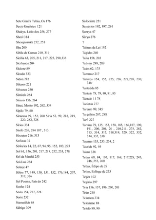 Sete Contra Tebas, Os 176
Sexto Empírico 121
Shakya, Leão dos 256, 277
Sheol 314
Shesepuankh 252, 253
Shu 200
Sibila de Cumas 210, 319
Sicília 63, 205, 211, 217, 223, 290,336
Sicilianos 204
Sicione 89
Sícudo 333
Sídon 282
Silenos 221
Silvanos 250
Simóeis 264
Símois 156, 264
Sinai, Monte 192, 262, 334
Sípilo 79, 80
Siracusa 99, 152, 260 Síria 52, 99, 218, 219,
220, 282, 328
Sírios 334
Sísifo 226, 294 187 , 313
Sócrates 216, 313
Sofistas 32
Sófocles 14, 22, 67, 94, 95, 152, 183, 293
Sol 61, 156, 201, 217, 218, 252, 253, 278
Sol da Manhã 253
Sol-Lua 264
Solnce 47
Sólon 77, 149, 150, 151, 152, 176,184, 207,
317, 326
Sol Poente, País do 242
Sonho 124
Sono 154, 227, 228
Sorte 232
Stamatákis 68
Súbigo 309
Sufocante 251
Sumérios 192, 197, 261
Sunrya 47
Sûrya 276
T
Tábuas da Lei 192
Tágides 240
Talia 158, 203
Talísias 288, 289
Talos 62, 175
Tammuz 217
Tânatos 154, 155, 225, 226, 227,228, 230,
348
Tantálida 85
Tântalo 78, 79, 80, 81, 85
Tântalo 11 78
Taoístas 277
Tarento 99, 345
Targélion 287, 288
Tarô 227
Tártaro 79, 135, 153, 158, 185, 186,187, 190,
191, 200, 204, 20 , 210,211, 275, 282,
313, 314, 315, 318,319, 320, 322, 332,
334, 335, 338
Taumas 155, 233, 234, 2
Táurida 92, 95
Tauro 328
Tebas 69, 84, 105, 117, 169, 217,228, 245,
246, 253, 260
Tebas, Édipo de 29
Tebas, Esfinge de 253
Tégea 102
Tegírio 297
Téia 156, 157, 196, 200, 201
Téias 218
Télamon 234
Teledamo 88
Télefo 89, 90
 
