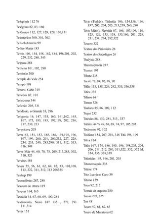 Telegonia 112 76
Telégono 82, 83, 160
Telêmaco 112, 127, 128, 129, 130,131
Telestérion 300, 301, 302
Tell-el-Amarna 99
Tellus-Mater 185
Têmis 106, 154, 158, 162, 184, 196,201, 202,
229, 232, 280, 343
Telpusa 284
Têmeno 101, 102, 280
Temístio 300
Templo do Vale 254
Tempo 198
Tênaro, Cabo 315
Tênedos 87, 101
Teocosmo 344
Teócrito 205, 331
Teodósio, o Grande 33, 296
Teogonia 16, 147, 153, 160, 161,162, 163,
167, 175, 183, 185, 197,199, 202, 216,
217, 230, 233
Terpsícore 203
Terra 63, 151, 153, 185, 186, 191,195, 196,
197, 199, 200, 201, 209,212, 227, 228,
234, 235, 240, 285,290, 311, 312, 315,
316, 348
Terra-Mãe 44, 60, 70, 75, 209, 213,285, 302,
310, 323
Tersites 181
Teseu 55, 56, 61, 62, 64, 82, 83, 101,108,
113, 222, 311, 312, 313 208325
Teshup 199
Tesmofórias 287, 288
Tesouro do Atreu 119
Téspias 164, 165
Tessália 44, 67, 68, 69, 100, 284
Testamento, Novo 187 135 , 277, 291
111,314
Tetes 151
Tétis (Tethýs), Titânida 106, 154,156, 196,
197, 203, 204, 205, 213,259, 260, 280
Tétis Métis), Nereida 87, 106, 107,109, 110,
125, 126, 135, 138, 155,160, 201, 228,
231, 234, 264, 282,322
Teucro 322
Textos das Pirâmides 26
Textos dos Sacófagos 26
Thalýsia 288
Thesmophória 287
Tiamat 193
Tibete 235
Tieste 78, 84, 85, 89, 90
Tifão 155, 158, 229, 242, 335, 336,338
Tifeu 335
Tilisso 68
Timeu 326
Tíndaro 85, 86, 109, 112
Tique 232
Tirésias 86, 130, 281, 313 , 337
Tirinto 44 % 49, 68, 69, 74, 97, 105,205
Tisâmeno 92, 102
Tisífone 154, 207, 210, 348 Titã 196, 199
Titáx 174
Titãs 167, 174, 186, 195, 196, 198,203, 204,
206, 211, 212, 280, 311,322, 332, 332 M,
334, 336, 338,339
Titânidas 195, 196, 201, 203
Titanomaquia 338
Titéne 174
Tito Lucrécio Caro 39
Títono 159
Toas 92, 212
Tomás de Aquino 250
Toosa 205, 325
Tor 48
Touro 57, 61, 62, 63
Touro de Maratona 62
 