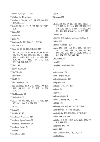Trabalho e justiça 163, 166
Trabalhos de Héracles 44
Trabalhos e Dias 16, 147, 153, 157,163, 166,
179, 183, 233
Trácia 28, 203, 212, 217, 222, 236,237, 297 `,
336
Trácios 296
Traquine 101
Trenos 293
Triptólemo 74, 285, 286, 291, 292,303
Tritão 234, 322
Tróada 88, 90, 99, 110, 111, 220,323
Tróia 51, 67, 69, 76, 81, 85, 86, 87,88, 92, 97,
98, 98 , 99, 107, 108,109, 110, 111, 112,
112 113,115, 116, 118, 124, 127, 128,
129,135, 137, 165, 169, 216, 222,
231,264, 281, 282, 322
Tróia 11 97
Tróia VI 50, 97, 98
Tróia VII a 98
Tróia VIII 98
Tróia IX 98
Tróia, Cavalo de 110
Tróia, Guerra de 69, 87, 95, 97,98, 100, 106,
108, 109, 112, 116, 123, 127, 138, 201,
228, 233, 322
Tróia Homérica 97
Tróia Mítica 105
Troianos 88, 98, 110, 111, 125, 126, 127,
135, 141, 186, 216, 230, 338
Trós 322
Tsúntas 68
Tucídides 30, 32
Túmulo das Amazonas 328
Túmulo de Agamémnon 75
Túmulo de Clitemnestra 75
Túmulo de Egisto 75
Turquia 97
Tutankhamon 253
Tyr 48
Týrannos 152
U
Ulisses 82, 83, 87, 88, 100, 108, 110, 111,
112, 112 % 115, 116, 125 127, 128, 129,
130, 131, 134, 137: 144, 146, 160, 204,
205, 206, 231, 242, 247, 248, 249, 322
Umbros 46
Universo 311, 322, 334, 336, 338,339, 340
Urânia 203
Urânios (Ciclopes) 204
Úrano 153, 157, 162, 174, 175, 185, 187,
191, 192, 195, 196, 198, 199,200, 203,
204, 206, 210, 214, 216,225, 233, 275,
332, 334, 339, 342,343, 348
Urd, Fonte 214
Úrea 192
Ursa 188 Ursa Maior 281
V
Vaishvanara 276
Vale, Templo do 254
Vales, Ninfas dos 214
Valquírias 229
Varuna 47, 48, 191, 265
Veiouis 71
Véjove 71
Velcano 60, 65, 72
Velhas (Gréias) 156, 237, 238
Velhice 154
Velho do Mar 106, 115, 213, 233,234
Vento Bóreas 133, 156, 157, 237
Vento Zéfiro 133, 135, 156, 157,216, 237
Vênus 309, 319, 348
Vergílio 112 76 , 210, 220, 228, 236,249,
318, 319, 321
Vergonha 169, 180
Vésper 228
Vesta (Vestais) 196, 275, 276, 348
Via Láctea 321
 
