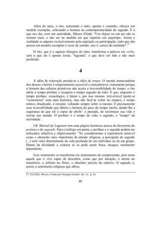 Além do mais, o rito, reiterando o mito, aponta o caminho, oferece um
modelo exemplar, colocando o homem na contemporaneidade do sagrado. É o
que nos diz, com sua autoridade, Mircea Eliade: "Um objeto ou um ato não se
tornam reais, a não ser na medida em que repetem um arquétipo. Assim a
realidade se adquire exclusivamente pela repetição ou participação; tudo que não
possui um modelo exemplar é vazio de sentido, isto é, carece de realidade".27
O rito, que é o aspecto litúrgico do mito, transforma a palavra em verbo,
sem o que ela é apenas lenda, "legenda", o que deve ser lido e não mais
proferido.
4
À idéia de reiteração prende-se a idéia de tempo. O mundo transcendente
dos deuses e heróis é religiosamente acessível e reatualizável, exatamente porque
o homem das culturas primitivas não aceita a irreversibilidade do tempo: o rito
abole o tempo profano e recupera o tempo sagrado do mito. É que, enquanto o
tempo profano, cronológico, é linear e, por isso mesmo, irreversível (pode-se
"comemorar" uma data histórica, mas não fazê-la voltar no tempo), o tempo
mítico, ritualizado, é circular, voltando sempre sobre si mesmo. É precisamente
essa reversibilidade que liberta o homem do peso do tempo morto, dando-lhe a
segurança de que ele é capaz de abolir1
o passado, de recomeçar sua vida e
recriar seu mundo. O profano é o tempo da vida; o sagrado, o "tempo" da
eternidade.
J.B. Barruel de Lagenest tem uma página luminosa acerca da dicotomia do
profano e do sagrado. Para o teólogo em pauta, o profano e o sagrado podem ser
enfocados subjetiva e objetivamente: "Se considerarmos a experiência sensível
como o elemento mais importante da atitude religiosa, a percepção do sagrado
(...) será valor determinante da vida profunda de um indivíduo ou de um grupo.
Diante da divindade a criatura só se pode sentir fraca, incapaz, totalmente
dependente.
Esse sentimento se transforma em instrumento de compreensão, pois torna
aquele que o vive capaz de descobrir, como que por intuição, o eterno no
transitório, o infinito no finito, o absoluto através do relativo. O sagrado é,
assim, o sentimento religioso que aflora.
27. ELIADE, Mircea. Citado por Georges Gusdof. Op. cit., p. 26.
40
 