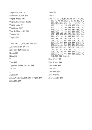 Vingadoras 210, 229
Violência 170, 171, 172
Virgem Astréia 202
Virgem, Constelação da 202
Virgem Maria 33
Virginiense 309 `
Voto de Minerva 91, 209
Vulcano 348
Vulgata 262
X
Xanto 106, 127, 133, 237, 264, 324
Xenófanes 2728, 29, 132
Xenofonte de Corinto 223
Xerxes 223
Xiitas 256
Y
Yang 185
Yggdrasil, Freixo 214, 215, 333
Yin 185
Z
Zagreu 309
Zéfiro, Vento 133, 135, 156. 157.216, 237
Zelos 156, 157
Zetes 237
Zeto 84
Zeus 16, 32, 47, 48, 54, 60, 61, 62, 63, 64, 65,
69, 71, 72, 73, 79, 81, 85, 86, 87, 104,
106, 107, 108, 109, 112, 112 , 113, 119,
122, 123, 124, 125, 126, 127, 128, 129,
130, 132, 134, 135, 136, 137, 138, 139,
141, 142, 143, 149, 156, 157, 158, 159,
161, 162, 163, 164, 166, 167, 168, 171,
172 , 173, 174, 176, 179, 180, 181, 184,
186, 187, 188, 192, 193, 196, 197, 198,
199, 200, 202, 203, 204, 206, 211, 212,
214, 215, 218, 221, 223, 224, 226, 228,
229, 230, 232, 233, 235 237, 240, 241,
255, 259, 263, 264, 275, 276, 279, 280,
280, 281, 282, 282 , 283, 285, 290, 292,
293, 295, 297, 2971, 304, 311, 312, 322,
325, 326, 329, 331, 332, 332, 332, 332,
333, 334, 335, 336, 337, 338, 339, 340,
342, 343, 344, 346, 348
Zeús 47, 47 , 72
Zeus, Hino a 344
Zeus Idaîos 333
Zeus Pai 47
Zeus-Papaios 47
Zeùs Patér 47
Zeus Salvador 255
 