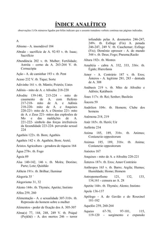 ÍNDICE ANALÍTICO
observações:1) Os números ligados por hífen indicam que o assunto tratadono verbete continua nas páginas indicadas.
A
Abismo - A. insondável 184
Abraão - sacrifício de A. 92-93 v. tb. Isaac;
Sacrifício
Abundância 202 v. tb. Mulher; Fertilidade;
Astréia - corno da A. 263-264 V. tb.
Cornucópia
Ação - A. de caminhar 193 v. tb. Pent
Acaso 232 V. tb. Tique; Sorte
Adivinho 161 v. tb. Mántis; Poietés; Uates
Adônis - mito de A. e Afrodite 218-220
Afrodite 139-140, 215-224 - mito do
casamento de A. com Hefesto
217-218- mito de A. e Adônis
218-220- mito de A. e Anquises
220-221- mito de A. e Dioniso 221- mito
de A. e Zeus 221- mitos das explosões de
Mo e das maldições de A.
221-222- símbolo das forças irrefreáveis
da fecundidade 223-224- perversão sexual
224
Agathón 122v. tb. Bom; Agathós
Agathós 142 v. tb. Agathón; Bom; Areté;
Áristos Agricultura - geradora de riqueza 164
Água 278v. tb. Fogo
Águia 89
Aîsa 140-142, 146 v. tb. Moîra; Destino;
Parte; Lote; Quinhão
Aíthein 191v. tb. Brilhar; Iluminar
Alegoria 35 `
Alegorismo 31, 32
Alento 144v. tb. Thymós; Apetite; Instinto
Alfeu 259, 260
Alimentação - A. e sexualidade 307-310v. tb.
Repressão do homem sobre a mulher
Alimentos - poder de fixação dos A. 305-307
Alma(s) 77, 144, 248, 249 V. tb. Psiqué
(Psykhé) - A. dos mortos 246 -- terror
infundido pelas A. dosmortos 246-247,
249v. tb. Esfinge (Fix) A. penada
246-247, 249 V. tb. Cauchemar; Esfinge
(Fix); Demônio opressor - A. do mundo
344 v. tb. Deus; Fogo; Pneuma;Razão
Altura 192v. tb. Montes
Amaltéia - cabra A. 332, 333, 336v. tb.
Égide; Hierofania
Amor - A. Contrário 187 v. tb. Eros;
Ânteros - A. legítimo 281, 283 - dentada
de A. 308
Anábasis 219 v. tb. Mito de Afrodite e
Adônis; Katábasis
Ánax 117v. tb. Rei; Senhor; Basileús
Âncora 59
Andrêion 104v. tb. Homem; Clube dos
homens
Anêmona 218, 219
Anér 165v. tb. Herói; Uir
Anfitrite 234
Anima 185, 189, 316v. tb. Animus;
Coniunctio oppositorum
Animus 185, 189, 316v. tb. Anima;
Coniunctio oppositorum
Anóetos 167
Anquises - mito de A. e Afrodite 220-221
Ânteros 187v. tb. Eros; Amor Contrário
Anthropos 165 v. tb. Barro; Argila; Humus;
Humildade; Homo; Homem
Antropomorfismo 121, 132, 133,
134,161 - censura ao A. 28
Apetite 144v. tb. Thymós; Alento; Instinto
Apolo 136-137
Apólogo - A. do Gavião e do Rouxinol
181-182
Aquelôo 259, 260-264
Aqueus 67-70, 97-101, 115,
119-120 - surgimento e expansão
 
