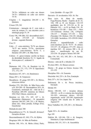 70-74-- influência no culto aos deuses
74-75-- influência no culto aos mortos
75-76
Criações - C. imaginárias 244-245 v. tb.
Quimera
Crisaor 239, 241
Cristianismo - interação do C. com toda a
sorte de crenças 11- seu encontro com a
mitologia grega 33, 34
Crono 196, 198-200, 332- descendência de C.
e Réia 275-329 cf. Gerações
divinas - segundo Hesíodo
Cruz 33
Culto - C. creto-micênico 70-76 aos deuses
74-75 aos mortos 75-76-- sincretismo
religioso creto-micênico 70-76- C. a
Deméter 283-289 v. tb. Mãe-Terra
Cultura - C. greco-romana: auxílio na busca
da identidade brasileira 10, 11- legado da
Grécia para a C. ocidental 11
D
Daímones 169, 171v. tb. Demônio (s)- D.
epictônios 171, 173, 179- D. hipoctônios
171, 173, 179
Daimónion 187, 187 v. tb. Demônio(s)
Dança 203 v. tb. Terpsícore
Decadência - D. grega 103-105 v. tb. Dórios,
retrocesso dórico
Deméter 275, 283-289v. tb. Mãe-Terra culto
a D. 283-289 - D. Thesmophóros 287v. tb.
Casamento, instituição do - mito de D. e
Perséfone 289-294 -mistérios de Elêusis
294-310cf. Elêusis, mistérios de
Demônio (s) 169, 171, 187, 187 v. tb.
Daimónion (Daímones) - D. (pesadelo)
opressor 246-247, 249, 251 v. tb. Mortos,
almas dos; Alma penada; Esfinge (Fix);
Gauchemar
Dentada de amor 308
Descendência (s) 77v. tb. GénosD. divinascf.
Gerações divinas
Descomedimento 65, 169, 173v. tb. Hýbris
Desgraças 168v. tb. Mito de Pandora
Destino 140, 141v. tb. Moîra (Aîsa); Parte;
Lote; Quinhão - D. cego 229
Desvario - D. involuntário 142v. tb. Áte
Deus (es)v. tb. Alma do mundo;
Fogo;Pneuma; Razão - Espírito de D. 33,
184, 190 os D. em Homero 132-135
qualidades dos D. 133-134 os D. na
Odisséia 134 - - os D. na Ilíada 134 - D.
homéricos 135-140 - - Zeus 135 - - Hera
135-136Atená 136Ares 136, 139Apolo
136-137 - - Posídon 137-138 - - Tétis
(Nereida) 138- Hefesto 138-139- Afrodite
139-140D. hesiódicos 153-159195-344cf.
Gerações
divinas - segundoHesíodo - culto
creto-micênico aos D. 74-75 - D. ctônios
153-157 - D. olímpicos 157-159 - deus ex
machina 165 - D. ociosos 200 v. tb. di
otiosi - manifestação de um D.
333-334 - D. gregos e latinos 345-348
Díke 134, 161, 163, 169, 201 v. tb. Justiça;
Consuetudo
Dioniso - mito de D. e Afrodite 221
Di otiosi 200 v. tb. Deuses ociosos
Direito - D. grego na Grécia Arcaica 149,
151-152
Disciplina 196 v. tb. Eunomia
Discórdia 164, 233 v. tb. Éris, Emulação
Dois 337 v. tb. Um; ímpar; Par
Dokimasía 56 v. tb. Prova iniciática;
Iniciação
Dórida 101
Dórios 100-105, 115 - invasões dóricas
100-101 - os D. e o retorno dos heraclidas
101-103- retrocesso dórico, 103-105
organização social 103-104 organização
religiosa 104- triunfo dos D. sobre os
Aqueus115
Doze Trabalhos 101, 229, 281 v. tb. Héracles
E
Égide 332 v. tb. Amaltéia
Ego 189
Eidolon 88, 145-146, 226 v. tb. Imagem;
Simulacro; Corpo insubstancial
Ekklesía 149, 151, 313 v. tb. Assembléia
 