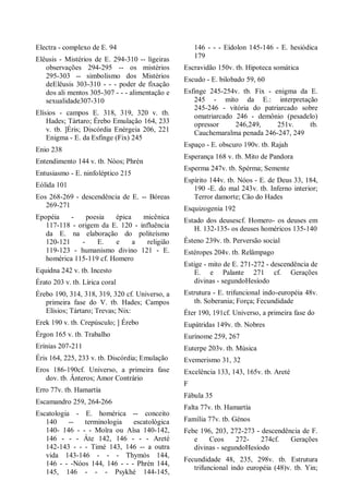 Electra - complexo de E. 94
Elêusis - Mistérios de E. 294-310 -- ligeiras
observações 294-295 -- os mistérios
295-303 -- simbolismo dos Mistérios
deElêusis 303-310 - - - poder de fixação
dos ali mentos 305-307 - - - alimentação e
sexualidade307-310
Elísios - campos E. 318, 319, 320 v. tb.
Hades; Tártaro; Érebo Emulação 164, 233
v. tb. ]Éris; Discórdia Enérgeia 206, 221
Enigma - E. da Esfinge (Fix) 245
Enio 238
Entendimento 144 v. tb. Nóos; Phrén
Entusiasmo - E. ninfoléptico 215
Eólida 101
Eos 268-269 - descendência de E. -- Bóreas
269-271
Epopéia - poesia épica micênica
117-118 - origem da E. 120 - influência
da E. na elaboração do politeísmo
120-121 - E. e a religião
119-123 - humanismo divino 121 - E.
homérica 115-119 cf. Homero
Equidna 242 v. tb. Incesto
Érato 203 v. tb. Lírica coral
Érebo 190, 314, 318, 319, 320 cf. Universo, a
primeira fase do V. tb. Hades; Campos
Elísios; Tártaro; Trevas; Nix:
Erek 190 v. tb. Crepúsculo; ] Érebo
Érgon 165 v. tb. Trabalho
Erínias 207-211
Éris 164, 225, 233 v. tb. Discórdia; Emulação
Eros 186-190cf. Universo, a primeira fase
dov. tb. Ânteros; Amor Contrário
Erro 77v. tb. Hamartía
Escamandro 259, 264-266
Escatologia - E. homérica -- conceito
140 -- terminologia escatológica
140- 146 - - - Moîra ou Aîsa 140-142,
146 - - - Áte 142, 146 - - - Areté
142-143 - - - Timé 143, 146 -- a outra
vida 143-146 - - - Thymós 144,
146 - - -Nóos 144, 146 - - - Phrén 144,
145, 146 - - - Psykhé 144-145,
146 - - - Eídolon 145-146 - E. hesiódica
179
Escravidão 150v. tb. Hipoteca somática
Escudo - E. bilobado 59, 60
Esfinge 245-254v. tb. Fix - enigma da E.
245 - mito da E.: interpretação
245-246 - vitória do patriarcado sobre
omatriarcado 246 - demônio (pesadelo)
opressor 246,249, 251v. tb.
Cauchemaralma penada 246-247, 249
Espaço - E. obscuro 190v. tb. Rajah
Esperança 168 v. tb. Mito de Pandora
Esperma 247v. tb. Spérma; Semente
Espírito 144v. tb. Nóos - E. de Deus 33, 184,
190 -E. do mal 243v. tb. Inferno interior;
Terror damorte; Cão do Hades
Esquizogenia 192
Estado dos deusescf. Homero- os deuses em
H. 132-135- os deuses homéricos 135-140
Ésteno 239v. tb. Perversão social
Estéropes 204v. tb. Relâmpago
Estige - mito de E. 271-272 - descendência de
E. e Palante 271 cf. Gerações
divinas - segundoHesíodo
Estrutura - E. trifuncional indo-européia 48v.
tb. Soberania; Força; Fecundidade
Éter 190, 191cf. Universo, a primeira fase do
Eupátridas 149v. tb. Nobres
Eurínome 259, 267
Euterpe 203v. tb. Música
Evemerismo 31, 32
Excelência 133, 143, 165v. tb. Areté
F
Fábula 35
Falta 77v. tb. Hamartía
Família 77v. tb. Génos
Febe 196, 203, 272-273 - descendência de F.
e Ceos 272- 274cf. Gerações
divinas - segundoHesíodo
Fecundidade 48, 235, 298v. tb. Estrutura
trifuncional indo européia (48)v. tb. Yin;
 