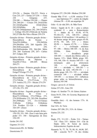 235-236 -- Harpias 236-237- Fórcis e
Ceto 233, 237 -- Gréias 237-238 - - - Enio
238 -- Górgonas 237,
238-240 - - - Medusa 238-240 - - - Pégaso
239, 240-241- - - Crisaor 339, 241(Gerião
241-242)(Équidna 242)(Cérbero
242-243)(Hidra de Lema
242,243-244)(Quimera 242, 244-245)(Fix
i - Esfinge 242,245-254)(Leão de Neméia
242,257)Do Rio Nilo a Hécate 259-274
Gerações divinas - Primeira geração divina -
Descendência de Oceano e
Tétis259-268Rios 259-266Nilo
259-260Alfeu 259, 260 Aquelôo 259,
260-264Escamandro 259,
264-266Oceânidas 259, 266-268- Métis
259, 266- Eurínome 259, 267-- Cárites
267- Calipso 268
Gerações divinas - Primeira geração divina -
Descendência de Hiperíon e
Téia268-271Eos 268-269- Bóreas
269-271
Gerações divinas - Primeira geração divina -
Descendência de Palante e
Estige271Estige 271-272
Gerações divinas - Primeira geração divina -
Descendência de Ceos e Febe
272,274Febe 272-273-Leto 272,
273- Astéria 272, 273- - Hécate 273-274
Gerações divinas - Segunda geração divina -
157-158, 275- 329
Gerações divinas - Segunda geração divina -
Descendência de Crono e
Réia275-329Héstia 275-279Hera 275,
279-283Deméter 275, 283-294- Perséfone
283-294Hades 275, 311-321Tártaro
314Érebo 314Orco 314Inferno
314- Posídon 321-326 - - Atlântida
326-329 - (Zeus)
Gerações divinas - Terceira geração divina -
158-159, 331- 344 - Zeus e suas lutas pelo
poder 331- 344 - hierogamias de Zeus
158-159
Gerião 241-242
Gigantes 211-212
Ginecocracia 60v. tb. Mulher
Gnosticismo 33
Górgonas 237, 238-240 - Medusa 238-240
Grande Mãe 57-61 - a G.M. minóica 57-61
__ suas hipóstases 57 -- centro da religião
cretense 58 - - G.M. um arquétipo 58
Grão - G. de vida 285v. tb. Mãe-Terra
Grécia - legado da G. 26 -- para a cultura
ocidental 11 -- para o Renascimento
11 - idades da G. 43-50, 67-70,
95-105,115, 116, 148-153-- esboço
histórico 43-44 neolítico 1 44 neolítico 11
44 bronze antigo 44 povos gregos 45-50,
67-70, 95- 105, 115- - - Jônios
49-50- - - Aqueus 67-70- - - - Eólios
67- - - - civilização micênica
97- 100- - - Dórios 100-105- - G. da Ásia
(Eólida, Jónia , Dórida)
101- - - - decadência grega
104-105- - - - triunfo dos Dórios sobre os
Aqueus 115-- Idade Média grega 105,
116, 148, 150-- G. Arcaica 148-153- - - da
monarquia para a aristocracia
148- - - atividade religiosa
149 - - - atividade -=,. 148-150 - - o
problema da terra 149,150-151 - - o
direito grego 149, 151- 152 - - - atividade
comercial 149 - - - atividade militar
149-150 - - - os tiranos 152 - influência
grega sobre os latinos(literatura, artes,
deuses) 345-348
Gregos - povos G. cf. Grécia
Gréias 237-238 - Enio 238
Grupo - G. familiar 77v. tb. Génos; Guénos
Gruta 54-55, 336v. tb. Caverna; Regressus ad
uterum
Guardião (ães) - G. dos homens 173v. tb.
Phýlakes
Gué 165v. tb. Terra
Guénos 207-208, 251, 315v. tb. Génos
Guéras 225, 232
H
Hades 275, 311-321 - Érebo 314 - Tártaro
314 - Orco 314 - Inferno 314 - Cão do
Hades 243v. tb. Terror da morte;
Infernointerior; Espírito do mal
Hamartía 76, 77, 78, 79, 80, 81, 84,90, 207,
208 - conceito 76-77 - H. dos Atridas
 