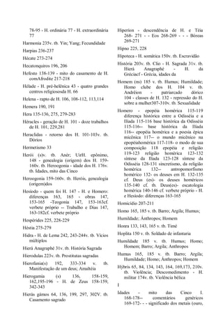 78-95 - H. ordinária 77 - H. extraordinária
77
Harmonia 235v. tb. Yin; Yang; Fecundidade
Harpias 236-237
Hécate 273-274
Hecatonquiros 196, 206
Hefesto 138-139 - mito do casamento de H.
comAfrodite 217-218
Hélade - H. pré-helênica 43 - quatro grandes
centros religiososda H. 66
Helena - rapto de H. 106, 108-112, 113,114
Hemera 190, 191
Hera 135-136, 275, 279-283
Héracles - geração de H. 101 - doze trabalhos
de H. 101, 229,281
Heraclidas - retorno dos H. 101-103v. tb.
Dórios
Hermetismo 33
Herói (s)v. tb. Anér; UirH. epônimo,
148 - genealogia (origem) dos H. 159-
160v. tb. Heroogonia - idade dos H. 176v.
tb. Idades, mito das Cinco
Heroogonia 159-160v. tb. Heróis, genealogia
(origem)dos
Hesíodo - quem foi H. 147 - H. e Homero:
diferenças 163, 165 - obras 147,
153-165 -Teogonia 147, 153-163cf.
verbete próprio -- Trabalho e Dias 147,
163-182cf. verbete próprio
Hespérides 225, 228-229
Héstia 275-279
Hidra - H. de Lema 242, 243-244v. tb. Vícios
múltiplos
Hierà Anagraphé 31v. tb. História Sagrada
Hierodulas 223v. tb. Prostitutas sagradas
Hierofania(s) 192, 333-334 v. tb.
Manifestação de um deus; Amaltéia
Hierogamia (s) 136, 158-159,
162,195-196 - H. de Zeus 158-159,
342-343
Hieràs gámos 64, 136, 199, 297, 302V. tb.
Casamento sagrado
Hiperíon - descendência de H. e Téia
268- 271 - - Eos 268-269 - - - Bóreas
269-271
Hipno 225, 228
Hipoteca - H. somática 150v. tb. Escravidão
História 203v. tb. Clio - H. Sagrada 31v. tb.
Hierà Anagraphé - H. da
Gréciacf - Grécia, idades da
Homem (ns) 185 v. tb. Humus; Humildade;
Homo clube dos H. 104 v. tb.
Andrêion - patriarcado dórico
104 - classes de H. 132 - repressão do H.
sobre a mulher307-310v. tb. Sexualidade
Homero - epopéia homérica 115-119
diferença histórica entre a Odisséia e a
Ilíada 115-116 base histórica da Odisséia
115-116-- base histórica da Ilíada
116-- epopéia homérica e a poesia épica
micênica 117-- o mundo micênico na
epopéiahomérica 117-118- o modo de sua
composição 118 epopéia e religião
119-123 religião homérica 123-132
síntese da Ilíada 123-128 síntese da
Odisséia 128-131 sincretismo, da religião
homérica 132-- antropomorfismo
homérico 132- os deuses em H. 132-135
cf. Deus (es)- os deuses homéricos
135-140 cf. tb. Deus(es)- escatologia
homérica 140-146 cf. verbete próprio - H.
e Hesíodo: diferenças 163-165
Homicídio 207-211
Homo 165, 185 v. tb. Barro; Argila; Humus;
Humildade; Ánthropos; Homem
Honra 133, 143, 165 v. tb. Timé
Hoplita 150 v. tb. Soldado de infantaria
Humildade 185 v. tb. Humus; Homo;
Homem; Barro; Argila; Anthropos
Humus 165, 185 v. tb. Barro; Argila;
Humildade; Homo; Ánthropos; Homem
Hýbris 65, 84, 134, 143, 164, 169,173, 210v.
tb. Violência; Descomedimento - H.
militar 174v. tb. Violência bélica
I
Idades - mito das Cinco I.
168-178-- comentários genéricos
169-172- - - significado dos metais (ouro,
 