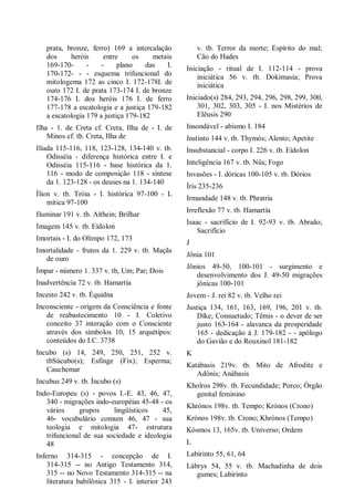 prata, bronze, ferro) 169 a intercalação
dos heróis entre os metais
169-170- - - plano das I.
170-172- - - esquema trifuncional do
mitologema 172 as cinco I. 172-178I. de
ouro 172 I. de prata 173-174 I. de bronze
174-176 I. dos heróis 176 I. de ferro
177-178 a escatologia e a justiça 179-182
a escatologia 179 a justiça 179-182
Ilha - 1. de Creta cf. Creta, Ilha de - I. de
Minos cf. tb. Creta, Ilha de
Ilíada 115-116, 118, 123-128, 134-140 v. tb.
Odisséia - diferença histórica entre I. e
Odisséia 115-116 - base histórica da 1.
116 - modo de composição 118 - síntese
da 1. 123-128 - os deuses na 1. 134-140
Ílion v. tb. Tróia - I. histórica 97-100 - L
mítica 97-100
Iluminar 191 v. tb. Aíthein; Brilhar
Imagem 145 v. tb. Eídolon
Imortais - I. do Olimpo 172, 173
Imortalidade - frutos da 1. 229 v. tb. Maçãs
de ouro
Ímpar - número 1. 337 v. tb, Um; Par; Dois
Inadvertência 72 v. tb. Hamartía
Incesto 242 v. tb. Équidna
Inconsciente - origem da Consciência e fonte
de reabastecimento 10 - I. Coletivo
conceito 37 interação com o Consciente
através dos símbolos 10, 15 arquétipos:
conteúdos do I.C. 3738
Incubo (s) 14, 249, 250, 251, 252 v.
tbSúcubo(s); Esfinge (Fix); Esperma;
Cauchemar
Incubus 249 v. tb. Íncubo (s)
Indo-Europeu (s) - povos I.-E. 43, 46, 47,
340 - migrações indo-européias 45-48 - os
vários grupos lingüísticos 45,
46- vocabulário comum 46, 47 - sua
teologia e mitologia 47- estrutura
trifuncional de sua sociedade e ideologia
48
Inferno 314-315 - concepção de I.
314-315 -- no Antigo Testamento 314,
315 -- no Novo Testamento 314-315 -- na
literatura babilônica 315 - I. interior 243
v. tb. Terror da morte; Espírito do mal;
Cão do Hades
Iniciação - ritual de I. 112-114 - prova
iniciática 56 v. tb. Dokimasía; Prova
iniciática
Iniciado(s) 284, 293, 294, 296, 298, 299, 300,
301, 302, 303, 305 - I. nos Mistérios de
Elêusis 290
Insondável - abismo I. 184
Instinto 144 v. tb. Thymós; Alento; Apetite
Insubstancial - corpo I. 226 v. tb. Eídolon
Inteligência 167 v. tb. Nûs; Fogo
Invasões - I. dóricas 100-105 v. tb. Dórios
Íris 235-236
Irmandade 148 v. tb. Phratría
Irreflexão 77 v. tb. Hamartía
Isaac - sacrifício de I. 92-93 v. tb. Abraão;
Sacrifício
J
Jônia 101
Jônios 49-50, 100-101 - surgimento e
desenvolvimento dos J. 49-50 migrações
jônicas 100-101
Jovem - J. rei 82 v. tb. Velho rei
Justiça 134, 161, 163, 169, 196, 201 v. tb.
Díke; Consuetudo; Têmis - o dever de ser
justo 163-164 - alavanca da prosperidade
165 - dedicação à J. 179-182 - - apólogo
do Gavião e do Rouxinol 181-182
K
Katábasis 219v. tb. Mito de Afrodite e
Adônis; Anábasis
Khoîros 298v. tb. Fecundidade; Porco; Órgão
genital feminino
Khrónos 198v. tb. Tempo; Krónos (Crono)
Krónos 198v. tb. Crono; Khrónos (Tempo)
Kósmos 13, 165v. tb. Universo; Ordem
L
Labirinto 55, 61, 64
Lábrys 54, 55 v. tb. Machadinha de dois
gumes; Labirinto
 