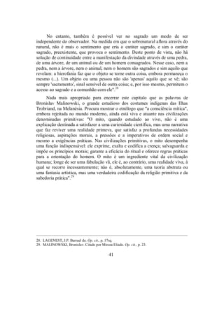No entanto, também é possível ver no sagrado um modo de ser
independente do observador. Na medida em que o sobrenatural aflora através do
natural, não é mais o sentimento que cria o caráter sagrado, e sim o caráter
sagrado, preexistente, que provoca o sentimento. Deste ponto de vista, não há
solução de continuidade entre a manifestação da divindade através de uma pedra,
de uma árvore, de um animal ou de um homem consagrados. Nesse caso, nem a
pedra, nem a árvore, nem o animal, nem o homem são sagrados e sim aquilo que
revelam: a hierofania faz que o objeto se torne outra coisa, embora permaneça o
mesmo (...). Um objeto ou uma pessoa não são 'apenas' aquilo que se vê; são
sempre 'sacramento', sinal sensível de outra coisa; e, por isso mesmo, permitem o
acesso ao sagrado e a comunhão com ele".28
Nada mais apropriado para encerrar este capítulo que as palavras de
Bronislav Malinowski, o grande estudioso dos costumes indígenas das Ilhas
Trobriand, na Melanésia. Procura mostrar o etnólogo que "a consciência mítica",
embora rejeitada no mundo moderno, ainda está viva e atuante nas civilizações
denominadas primitivas: "O mito, quando estudado ao vivo, não é uma
explicação destinada a satisfazer a uma curiosidade científica, mas uma narrativa
que faz reviver uma realidade primeva, que satisfaz a profundas necessidades
religiosas, aspirações morais, a pressões e a imperativos de ordem social e
mesmo a exigências práticas. Nas civilizações primitivas, o mito desempenha
uma função indispensável: ele exprime, exalta e codifica a crença; salvaguarda e
impõe os princípios morais; garante a eficácia do ritual e oferece regras práticas
para a orientação do homem. O mito é um ingrediente vital da civilização
humana; longe de ser uma fabulação vã, ele é, ao contrário, uma realidade viva, à
qual se recorre incessantemente; não é, absolutamente, uma teoria abstrata ou
uma fantasia artística, mas uma verdadeira codificação da religião primitiva e da
sabedoria prática".29
____________________________________________________________________________________________________
28. LAGENEST, J.P. Barruel de. Op. cit., p. 17sq.
29. MALINOWSKI, Bronislav. Citado por Mircea Eliade. Op. cit., p. 23.
41
 