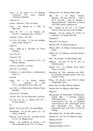 Laços - L. de sangue 77v. tb. Sanguine
coniunctus; Per sonae sanguine
coniunctae; Hamartía
Láquesis 231
Lareira - idéia de L. 276v. tb. Héstia
Lavra - rito sagrado da L. 286v. tb.
Mãe-Terra
Leão 59, 60 - L. de Neméia 242,
254-257 -- simbolismo do L. 256-257
Legítimo - amor L. 281, 283
Lei 161v. tb. Lógos - L. das três unidades
(ação, tempo e lugar) 26
Lenda 35
Lerna - Hidra de L. 243-244v. tb. Vícios
múltiplos
Leto 272, 273
Libido 82, 189
Limite 65, 88 - L. permissível 126 v. tb.
Métron; Medida
Lírica L. coral 203 v. tb. Érato
Lírio 282 v. tb. Pureza
Literatura - L. greco-latina e o embasamento
mítico 13
Loba 89
Lógos 161 v. tb. Razão; Ordem;
Lei - oposição ao mito
13-14 - incompatível com o amor 188
Lote 140 v. tb. Moîra (Aîsa); Destino; Parte;
Quinhão
Loucura 92 v. tb. Mania
Lua 261, 264 v. tb. Sol; Masculino; Feminino
Luz 154, 161, 162 - L. radiante 190, 191 v.
tb. Éter; Hemera
M
Maçãs - M. de ouro 229 v. tb. Imortalidade
Machadinha - M. de dois gumes 55 v. tb.
Lábrys; Labirinto
Machina - deus ex M. 165 - M. fatalis 78, 80,
81, 84 v. tb. Máquina fatal
Macho - ato simbólico de devorar o M.
308- autodefesa do M. 310 v. tb. Fêmea
Madeira 186 v. tb. Materia; Mater; Mãe
Mãe 186 v. tb. Mater; Materia;
Madeira - M.-Terra 283-310 - - culto à
M.-T. 283-289 -- mito de Deméter e
Perséfone289-294 - Mistérios de Elêusis
294-310cf. Elêusis, Mistérios de
Mal - espírito do M. 243 v. tb. Inferno
interior; Terror da morte; Cão do Hades
Maldição - M. dos Atridas 67, 78-95v. tb.
Hamartía - M. familiar 208-209
Mandala 55
Manía 92v. tb. Loucura
Mantéia 108v. tb. Poder divinatório
Mântica 200 v. tb. Mántis; Conhecimento do
futuro
Mántis 161v. tb. Mântica; Adivinho; Poietés;
Uates
Mão - M. cornudav. tb. Mau-olhado; Figa
Máquina - M. fatal 78, 80, 81, 84v. tb.
Machina fatalis
Marcha 193 v. tb. Pánthah; Pons; Ponte;
Pontos; Caminho
Masculino 261, 264 - princípio ativo 264V.
tb. Feminino; Princípio passivo; Sol; Lua;
Carneiro; Touro
Massa - M. informe e vazia 184V. tb. Rudis
indigestaque moles
Mater 186V. tb. Mãe; Materia; Madeira
Materia 186v. tb. Madeira; Mãe; Mater
Mátria 61
Matriarcadov. tb. Patriarcado - M. Minóicocf.
Grande Mãe - o feminino minóico
70M.-patriarcado- equilíbrio
creto-micênico 70-- fim do equilíbrio
creto-micêni co 104 - substituição do M.
pelo patriarcado 161- vitória do
patriarcado sobre o M. 246v. tb. Mito da
Esfinge
Mau-olhado 263v. tb. Figa; Mão cornuda
Medida 133, 134, 143v. tb. Métron; Limite
Medusa 238-240
Megalomania 65
Melíades (Ninfas) 214-215
 