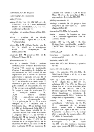 Melpômene 203v. tb. Tragédia
Memória 202v. tb. Mnemósina
Métis 259, 266
Métron 65, 88, 126, 133, 134, 143,165v. tb.
Limite (65, 88)v. tb. Limite permissível
(126)v. tb. Medida (133, 134, 143) - M.
em Homero e Hesíodo 165
Migrações - M. aquéias, jônicas, eólicas 100-
101
Militar - atividade M. na Grécia
Arcaica149-150 - Hýbris M. 174 v. tb.
Violência bélica
Minos - Ilha de M. cf. Creta, Ilha de - mito do
Rei M. 61-65 -- o mitologema
61-63 -- interpretação do
mitologema63-65
Mistério(s) 295 - M. primitivos 284 - M. de
Elêusiscf. Elêusis, M. de
Mitema - conceito 38
Mito (s) - conceito 35-38 - caminho
simbólico para a formação da Consciência
Coletiva 9-10 acesso ao Inconsciente
Coletivo 9 depositários de símbolos no
funcionamento do Self cultural 10 sua
importância para o estudo da literatura
greco-latina 13 oposição ao Lógos 13-14
fim em si mesmo 14 vive em variantes 25,
26, 27 sua importância na cultura grega 27
inspiração e guia da cultura 27 expresso
pelos símbolos 38 reatualizado pelo rito
39 faz reviver uma realidade primeva 41
M. gregos - como são conhecidos 25,
26 - alterações sofridas 27, 28,
29,30 - entraves sofridos
27-30 - - racionalismo pré-socrático
27,28 - - dicotomização 28,
29 - - politização 28, 29, 30 - novos
enfoques 30-34 - - encontro com o
Cristianismo 33, 34 M. da Esfinge (Fix)
245-246 M. da Guerra de Tróia 105-112
M. das Cinco Idades 168-178 M. de
Afrodite e Adônis 218-220 M. de Afrodite
e Anquises 220-221 M. de Afrodite e
Dioniso 221 M. de Deméter e Perséfone
289-294 M. de Estige 271-272 M. de
Pandora 168 M. de Pégaso 240-241 M. de
Prometeu 166-167 M. de Sísifo 226 M. de
Zeus e Afrodite 221 M. do casamento de
Afrodite com Hefesto 217-218 M. do rei
Minos 61-65 M. das explosões de Mo e
das maldições de Afrodite 221-222
Mitologema conceito 38
Mitologia - conceito 38 - M. grega -- fonte
inesgotável de símbolos11, 13 - - como
chegou até hoje 26
Mnemósina 196, 202v. tb. Memória
Moeda - símbolo da imagem da alma
316 - Coniunctio oppositorum 316v. tb.
Animus; Anima
Moîra(s) 140-142, 146, 225 v. tb. Aîsa
Destino; Parte; Lote; Quinhão - as três M.
230-232Cloro 231Láquesis 231Átropos
231
Momo 225, 228
Monarquia - transição da M. para a
aristocracia148
Montanha - alta M. 192
Montes 191, 192-193cf. Universo, a primeira
fase do
Morrer 225v. tb. Ocultar-se
Morte - M. simbólica 294, 303-304v. tb.
Mistérios de Elêusis - M. do rei e sua
substituição 82-84
Morto (s) - culto creto-micênico aos M.
75-76 - religião dos M. 119-120 - M.
anônimos 171, 176, 179v. tb. Nónymoi
almas dos M. -- terror infundido pelas
almas dos M. 246-247, 249 v. tb.
Demônio opressor; Alma penada; Esfinge
(Fix); Cauchemar - cerimônias de
sepultamento dosM. 316-317 - destino da
Psiqué após o sepultamento 317-318
Mulherv. tb. Astréia; Fertilidade;
Abundância - valorização da M. 57,
58 - supremacia da M. cretense
60-61 - matriz sadia -- laboratório
eugênico 104 - rapto da M. 112-114v. tb.
Casamento - M.-leão 247 v. tb. Esfinge
(Fix) - repressão do homem sobre a M.
307-310v. tb. Sexualidade
Mundo - nascimento (origem) do M. 153v. tb.
Cosmogonia - M. ctônio
153-154 - arco-íris: caminho e mediação
entre este e o outro M. 235-236 - alma do
 