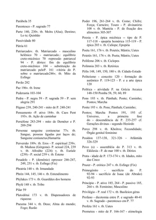 Parábola 35
Parentesco - P. sagrado 77
Parte 140, 230v. tb. Moîra (Aîsa); Destino;
Lo te; Quinhão
Passividade 80
Pátria 61
Patriarcadov. tb. Matriarcado - masculino
helênico 70 - matriarcado.: equilíbrio
creto-micênico 70 -repressão patriarcal
94 - P. dórico: fim do equilíbrio
creto-micênico 104 - substituição do
matriarcado peloP. 161 -vitória do P.
sobre o matriarcado246v. tb. Mito da
Esfinge
Pavão 282
Paz 196v. tb. Irene
Pederastia 103-104
Pedra - P. negra 59 - P. sagrada 59 - P. sem
alegria 291
Pégaso 239, 240-241 - mito de P. 240-241
Pensamento -P. ativo 184v. tb. Caos Pent
193v. tb. Ação de caminhar
Perséfone 283-294 - mito de Deméter e P.
289-294
Personae sanguine coniunctae 77v. tb.
Sangue, pessoas ligadas por laços de;
Sanguine coniunctus;Hamartía
Perversão 189v. tb. Eros - P. espiritual 239v.
tb. Medusa (Górgona)- P. sexual 224, 239
v. tb. Afrodite (224) v. tb. Euríale
(239) - P. social 239 v. tb. Ésteno
Pesadelo - P. (demônio) opressor 246-247,
249, 251 v. tb. Esfinge (Fix)
Phratría 148 v. tb. Irmandade
Phrén 144, 145, 146 v. tb. Entendimento
Phýlakes 173 v. tb. Guardiães dos homens
Phylé 148 v. tb. Tribo
Pilar 59
Plutodótai 173 v. tb. Dispensadores de
riquezas
Pneuma 344 v. tb. Deus; Alma do mundo;
Fogo; Razão
Poder 196, 261-264 v. tb. Como; Chifre;
Força; Carneiro; Touro - P. divinatório
108 v. tb. Mantéia - P. de fixação dos
alimentos 305-307
Poesia - P. épica micênica -- tipo de P.
117-118 - epopéia homérica 115-119 - P.
épica 203 v. tb. Calíope; Epopéia
Poeta 161, 176 v. tb. Poietés; Mántis; Uates
Poietés 161, 176 v. tb. Poeta; Mántis; Uates
Polifemo 206 v. tb. Ciclopes
Polímnia 203 v. tb. Retórica
Pólis 148, 149, 150, 180 v. tb. Cidade-Estado
Politeísmo - conceito 120 - formação do
autêntico P. 119-123 - P. e a arte épica
120
Política - atividade P. na Grécia Arcaica
148-150 Pomba 58, 59, 60, 89
Pons 193 v. tb. Pánthah; Ponte; Caminho;
Pontos; Marcha
Ponte 193 v. tb. Pons; Pánthah; Caminho;
Pontos; Marcha Pontos 191, 193 cf.
Universo, a primeira fase
do - descendência de P. 233-257 cf.
Gerações divinas - segundo Hesíodo
Porco 298 v. tb. Khoîros; Fecundidade;
Órgão genital feminino
Posídon 137-138, 321-326 - Atlântida
326-329
Povo (s) - assembléia do P. 313 v. tb.
Ekklesía - P. do mar 100 v. tb. Dórios
Prata - idade de P. 173-174 v. tb. Idades, mito
das Cinco
Prazer - P. erótico 247 v. tb. Esfinge (Fix)
Primogénito - sacrifício do P.
92-94 - sacrifício de Isaac (de Abraão)
92-93
Princípio - P. ativo 185, 264 - P. passivo 185,
264 v. tb. Feminino; Masculino
Privilégio - P. real 172 v. tb. Basíleion géras
Profano - dicotomia entre P. e sagrado 40-41
v. tb. Sagrado - parentesco em P. 77
Profeta 161 v. tb. Uates
Prometeu - mito de P. 166-167 - etimologia
 