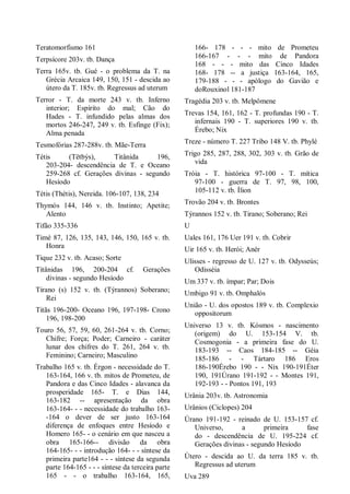 Teratomorfismo 161
Terpsícore 203v. tb. Dança
Terra 165v. tb. Gué - o problema da T. na
Grécia Arcaica 149, 150, 151 - descida ao
útero da T. 185v. tb. Regressus ad uterum
Terror - T. da morte 243 v. tb. Inferno
interior; Espírito do mal; Cão do
Hades - T. infundido pelas almas dos
mortos 246-247, 249 v. tb. Esfinge (Fix);
Alma penada
Tesmofórias 287-288v. tb. Mãe-Terra
Tétis (Tëtbýs), Titânida 196,
203-204- descendência de T. e Oceano
259-268 cf. Gerações divinas - segundo
Hesíodo
Tétis (Thétis), Nereida. 106-107, 138, 234
Thymós 144, 146 v. tb. Instinto; Apetite;
Alento
Tifão 335-336
Timé 87, 126, 135, 143, 146, 150, 165 v. tb.
Honra
Tique 232 v. tb. Acaso; Sorte
Titânidas 196, 200-204 cf. Gerações
divinas - segundo Hesíodo
Tirano (s) 152 v. tb. (Týrannos) Soberano;
Rei
Titãs 196-200- Oceano 196, 197-198- Crono
196, 198-200
Touro 56, 57, 59, 60, 261-264 v. tb. Corno;
Chifre; Força; Poder; Carneiro - caráter
lunar dos chifres do T. 261, 264 v. tb.
Feminino; Carneiro; Masculino
Trabalho 165 v. tb. Érgon - necessidade do T.
163-164, 166 v. tb. mitos de Prometeu, de
Pandora e das Cinco Idades - alavanca da
prosperidade 165- T. e Dias 144,
163-182 -- apresentação da obra
163-164- - - necessidade do trabalho 163-
-164 o dever de ser justo 163-164
diferença de enfoques entre Hesíodo e
Homero 165- - o cenário em que nasceu a
obra 165-166-- divisão da obra
164-165- - - introdução 164- - - síntese da
primeira parte164 - - - síntese da segunda
parte 164-165 - - - síntese da terceira parte
165 - - o trabalho 163-164, 165,
166- 178 - - - mito de Prometeu
166-167 - - - mito de Pandora
168 - - - mito das Cinco Idades
168- 178 -- a justiça 163-164, 165,
179-188 - - - apólogo do Gavião e
doRouxinol 181-187
Tragédia 203 v. tb. Melpômene
Trevas 154, 161, 162 - T. profundas 190 - T.
infernais 190 - T. superiores 190 v. tb.
Érebo; Nix
Treze - número T. 227 Tribo 148 V. tb. Phylé
Trigo 285, 287, 288, 302, 303 v. tb. Grão de
vida
Tróia - T. histórica 97-100 - T. mítica
97-100 - guerra de T. 97, 98, 100,
105-112 v. tb. Ílion
Trovão 204 v. tb. Brontes
Týrannos 152 v. tb. Tirano; Soberano; Rei
U
Uales 161, 176 Uer 191 v. tb. Cobrir
Uir 165 v. tb. Herói; Anér
Ulisses - regresso de U. 127 v. tb. Odysseús;
Odisséia
Um 337 v. tb. ímpar; Par; Dois
Umbigo 91 v. tb. Omphalós
União - U. dos opostos 189 v. tb. Complexio
oppositorum
Universo 13 v. tb. Kósmos - nascimento
(origem) do U. 153-154 V. tb.
Cosmogonia - a primeira fase do U.
183-193 -- Caos 184-185 -- Géia
185-186 - - Tártaro 186 Eros
186-190Érebo 190 - - Nix 190-191Éter
190, 191Úrano 191-192 - - Montes 191,
192-193 - - Pontos 191, 193
Urânia 203v. tb. Astronomia
Urânios (Ciclopes) 204
Úrano 191-192 - reinado de U. 153-157 cf.
Universo, a primeira fase
do - descendência de U. 195-224 cf.
Gerações divinas - segundo Hesíodo
Útero - descida ao U. da terra 185 v. tb.
Regressus ad uterum
Uva 289
 
