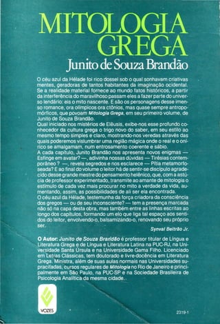 O céu azul da Hélade foi rico dossel sob o qual sonhavam criativas
mentes, geradoras de tantos habitantes da imaginação ocidental.
Se a realidade material fornece ao mundo fatos históricos, a partir
da interferência do maravilhoso passam eles a fazer parte do univer-
so lendário: eis o mito nascente. E são os personagens desse imen-
so romance, ora olímpicos ora ctônios, mas quase sempre antropo¬
mórficos, que povoam Mitologia Grega, em seu primeiro volume, de
Junito de Souza Brandão.
Qual iniciado nos mistérios de Elêusis, exibe-nos esse profundo co-
nhecedor da cultura grega o trigo novo do saber, em seu estilo ao
mesmo tempo simples e claro, mostrando-nos veredas através das
quais poderemos vislumbrar uma região mágica onde o real e o oní-
rico se amalgamam, num entrosamento coerente e sábio.
A cada capítulo, Junito Brandão nos apresenta novos enigmas —
Esfinge em avatar? —, adivinha nossas dúvidas — Tirésias contem-
porâneo ? —, revela segredos e nos esclarece — Pítia metamorfo¬
seada? E ao final do volume o leitor há de sentir-se discípulo agrade-
cido desse grande mestre do pensamento helênico, que, com a astú-
cia de professor experimentado, transmite ao amante de mitologia o
estímulo de cada vez mais procurar no mito a verdade da vida, au-
mentando, assim, as possibilidades de ali ser ela encontrada.
O céu azul da Hélade, testemunha da força criadora da consciência
dos gregos — ou de seu inconsciente? — tem a presença marcada
não só na capa desta obra, mas também entre as linhas escritas ao
longo dos capítulos, formando um elo que liga tal espaço aos senti-
dos do leitor, envolvendo-o, balsamizando-o, renovando seu próprio
ser.
Synval Beltrão Jr.
O Autor Junito de SouzaBrandãoé professor titular de Língua e
Literatura Grega e de Língua e Literatura Latina na PUC-RJ, na Uni-
versidade Santa Úrsula e na Universidade Gama Filho. Licenciado
em Letras Clássicas, tem doutorado e livre-docência em Literatura
Grega. Ministra, além de suas aulas normais nas Universidades su-
pracitadas, cursos regulares de Mitologia no Rio de Janeiro e princi-
palmente em São Paulo, na PUC-SP e na Sociedade Brasileira de
Psicologia Analítica da mesma cidade. •
 