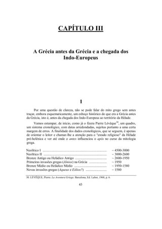 CAPÍTULO III
A Grécia antes da Grécia e a chegada dos
Indo-Europeus
1
Por uma questão de clareza, não se pode falar do mito grego sem antes
traçar, embora esquematicamente, um esboço histórico do que era a Grécia antes
da Grécia, isto é, antes da chegada dos Indo-Europeus ao território da Hélade.
Vamos estampar, de início, como já o fizera Pierre Lévêque30
, um quadro,
um sistema cronológico, com datas arredondadas, sujeitas portanto a uma certa
margem de erros. A finalidade dos dados cronológicos, que se seguem, é apenas
de orientar o leitor e chamar-lhe a atenção para o "estado religioso" da Hélade
pré-helênica e ver até onde o antes influenciou o após no curso da mitologia
grega.
Neolítico I ......................................................................... ~ 4500-3000
Neolítico II ........................................................................ ~ 3000-2600
Bronze Antigo ou Heládico Antigo .................................... ~ 2600-1950
Primeiras invasões gregas (Jônios) na Grécia .................... ~ 1950
Bronze Médio ou Heládico Médio ..................................... ~ 1950-1580
Novas invasões gregas (Aqueus e Eólios?) ........................ ~ 1580
30. LÉVÊQUE, Pierre. La Aventura Griega. Barcelona, Ed. Labor, 1968, p. 6.
43
 