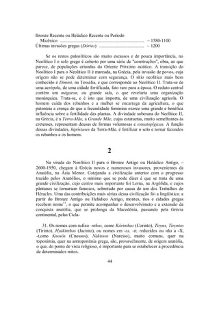 Bronze Recente ou Heládico Recente ou Período
Micênico ....................................................................... ~ 1580-1100
Últimas invasões gregas (Dórios) ...................................... ~ 1200
Se os restos paleolíticos são muito escassos e de pouca importância, no
Neolítico I o solo grego é coberto por uma série de "construções", obra, ao que
parece, de populações oriundas do Oriente Próximo asiático. A transição do
Neolítico I para o Neolítico II é marcada, na Grécia, pela invasão de povos, cuja
origem não se pode determinar com segurança. O sítio neolítico mais bem
conhecido é Dimini, na Tessália, e que corresponde ao Neolítico II. Trata-se de
uma acrópole, de uma cidade fortificada, fato raro para a época. O reduto central
contém um mégaron, ou grande sala, o que revelaria uma organização
monárquica. Trata-se, e é isto que importa, de uma civilização agrícola. O
homem cuida dos rebanhos e a mulher se encarrega da agricultura, o que
patenteia a crença de que a fecundidade feminina exerce uma grande e benéfica
influência sobre a fertilidade das plantas. A divindade soberana do Neolítico II,
na Grécia, é a Terra-Mãe, a Grande Mãe, cujas estatuetas, muito semelhantes às
cretenses, representam deusas de formas volumosas e esteatopígicas. A função
dessas divindades, hipóstases da Terra-Mãe, é fertilizar o solo e tornar fecundos
os rebanhos e os homens.
2
Na virada do Neolítico II para o Bronze Antigo ou Heládico Antigo, ~
2600-1950, chegam à Grécia novos e numerosos invasores, provenientes da
Anatólia, na Ásia Menor. Cotejando a civilização anterior com o progresso
trazido pelos Anatólios, o mínimo que se pode dizer é que se trata de uma
grande civilização, cujo centro mais importante foi Lerna, na Argólida, e cujos
pântanos se tornariam famosos, sobretudo por causa de um dos Trabalhos de
Héracles. Uma das contribuições mais sérias dessa civilização foi a lingüística: a
partir do Bronze Antigo ou Heládico Antigo, montes, rios e cidades gregas
recebem nome31
, o que permite acompanhar o desenvolvimeto e a extensão da
conquista anatólia, que se prolonga da Macedônia, passando pela Grécia
continental, pelas Cícla-
31. Os nomes com sufixo -nthos, como Kórinthos (Corinto), Tiryns, Tíryntos
(Tirinto), Hyákinthos (Jacinto), ou nomes em -ss, -tt, reduzidos ou não a -X,
-t,omo Knosós (Cnossos), Nákissos (Narciso), muito comuns, quer na
toponímia, quer na antroponímia grega, são, provavelmente, de origem anatólia,
o que, do ponto de vista religioso, é importante para se estabelecer a procedência
de determinados mitos.
44
 