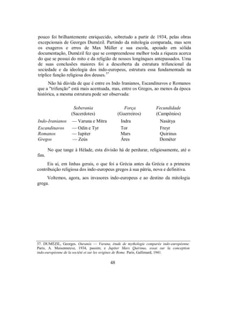 pouco foi brilhantemente enriquecido, sobretudo a partir de 1934, pelas obras
excepcionais de Georges Dumézil. Partindo da mitologia comparada, mas sem
os exageros e erros de Max Müller e sua escola, apoiado em sólida
documentação, Dumézil fez que se compreendesse melhor toda a riqueza acerca
do que se possui do mito e da religião de nossos longínquos antepassados. Uma
de suas conclusões maiores foi a descoberta da estrutura trifuncional da
sociedade e da ideologia dos indo-europeus, estrutura essa fundamentada na
tríplice função religiosa dos deuses.37
Não há dúvida de que é entre os Indo Iranianos, Escandinavos e Romanos
que a "trifunção" está mais acentuada, mas, entre os Gregos, ao menos da época
histórica, a mesma estrutura pode ser observada:
Soberania Força Fecundidade
(Sacerdotes) (Guerreiros) (Campônios)
Indo-Iranianos — Varuna e Mitra Indra Nasátya
Escandinavos — Odin e Tyr Tor Freyr
Romanos — Iupiter Mars Quirinus
Gregos — Zeús Áres Deméter
No que tange à Hélade, esta divisão há de perdurar, religiosamente, até o
fim.
Eis aí, em linhas gerais, o que foi a Grécia antes da Grécia e a primeira
contribuição religiosa dos indo-europeus gregos à sua pátria, nova e definitiva.
Voltemos, agora, aos invasores indo-europeus e ao destino da mitologia
grega.
37. DUMÉZIL, Georges. Ouranós — Varuna, étude de mythologie comparée indo-européenne.
Paris, A. Maisonneuve, 1934, passim; e Jupiter Mars Quirinus, essai sur la conception
indo-européenne de la société et sur les origines de Rome. Paris, Gallimard, 1941.
48
 